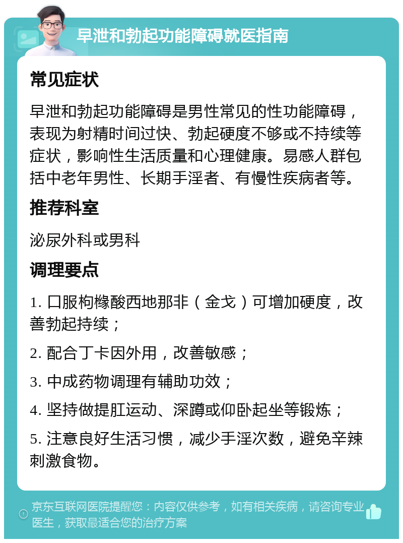 早泄和勃起功能障碍就医指南 常见症状 早泄和勃起功能障碍是男性常见的性功能障碍，表现为射精时间过快、勃起硬度不够或不持续等症状，影响性生活质量和心理健康。易感人群包括中老年男性、长期手淫者、有慢性疾病者等。 推荐科室 泌尿外科或男科 调理要点 1. 口服枸橼酸西地那非（金戈）可增加硬度，改善勃起持续； 2. 配合丁卡因外用，改善敏感； 3. 中成药物调理有辅助功效； 4. 坚持做提肛运动、深蹲或仰卧起坐等锻炼； 5. 注意良好生活习惯，减少手淫次数，避免辛辣刺激食物。