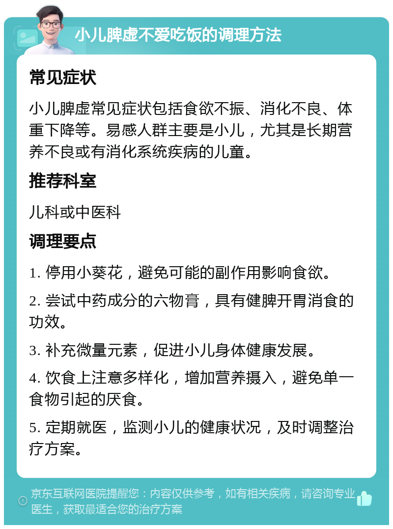 小儿脾虚不爱吃饭的调理方法 常见症状 小儿脾虚常见症状包括食欲不振、消化不良、体重下降等。易感人群主要是小儿，尤其是长期营养不良或有消化系统疾病的儿童。 推荐科室 儿科或中医科 调理要点 1. 停用小葵花，避免可能的副作用影响食欲。 2. 尝试中药成分的六物膏，具有健脾开胃消食的功效。 3. 补充微量元素，促进小儿身体健康发展。 4. 饮食上注意多样化，增加营养摄入，避免单一食物引起的厌食。 5. 定期就医，监测小儿的健康状况，及时调整治疗方案。