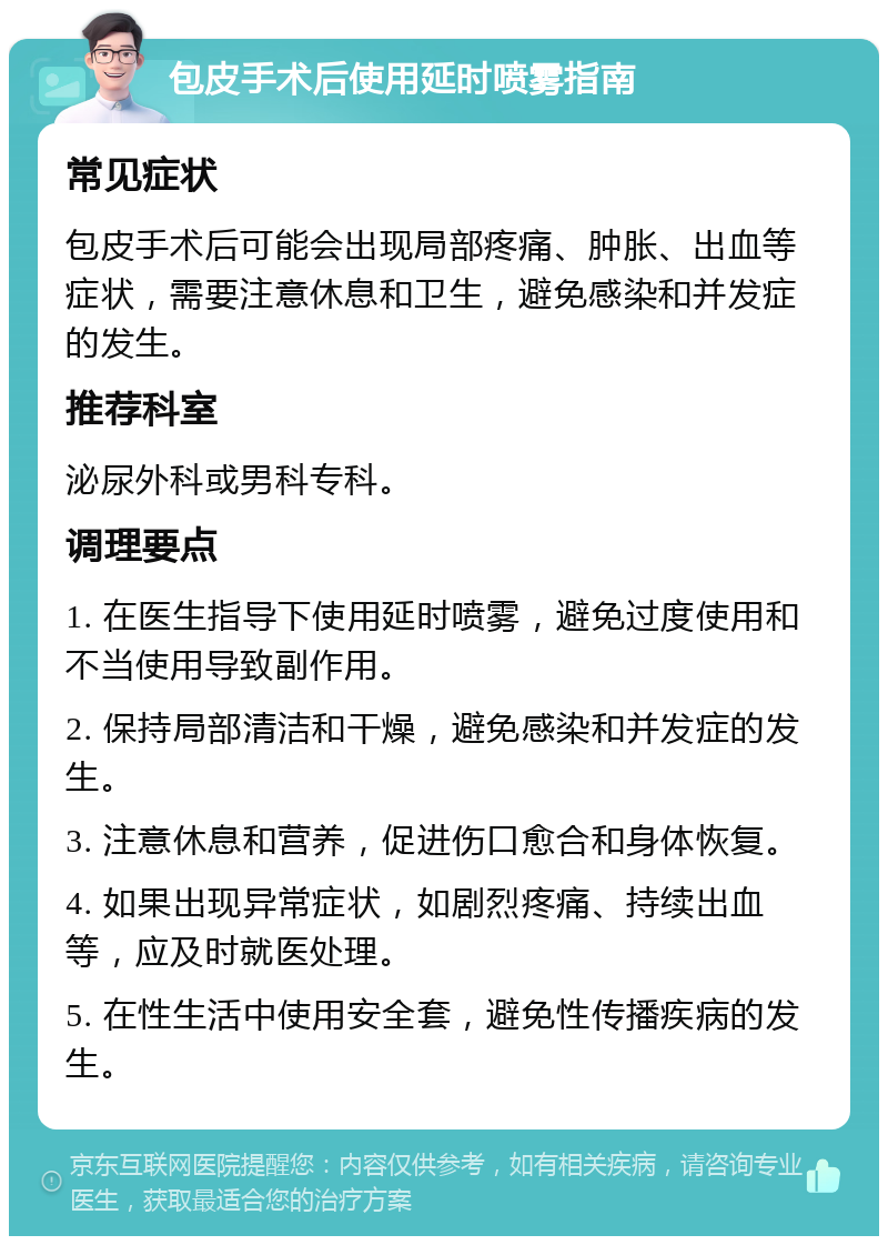 包皮手术后使用延时喷雾指南 常见症状 包皮手术后可能会出现局部疼痛、肿胀、出血等症状，需要注意休息和卫生，避免感染和并发症的发生。 推荐科室 泌尿外科或男科专科。 调理要点 1. 在医生指导下使用延时喷雾，避免过度使用和不当使用导致副作用。 2. 保持局部清洁和干燥，避免感染和并发症的发生。 3. 注意休息和营养，促进伤口愈合和身体恢复。 4. 如果出现异常症状，如剧烈疼痛、持续出血等，应及时就医处理。 5. 在性生活中使用安全套，避免性传播疾病的发生。