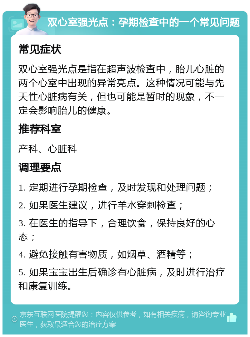 双心室强光点：孕期检查中的一个常见问题 常见症状 双心室强光点是指在超声波检查中，胎儿心脏的两个心室中出现的异常亮点。这种情况可能与先天性心脏病有关，但也可能是暂时的现象，不一定会影响胎儿的健康。 推荐科室 产科、心脏科 调理要点 1. 定期进行孕期检查，及时发现和处理问题； 2. 如果医生建议，进行羊水穿刺检查； 3. 在医生的指导下，合理饮食，保持良好的心态； 4. 避免接触有害物质，如烟草、酒精等； 5. 如果宝宝出生后确诊有心脏病，及时进行治疗和康复训练。