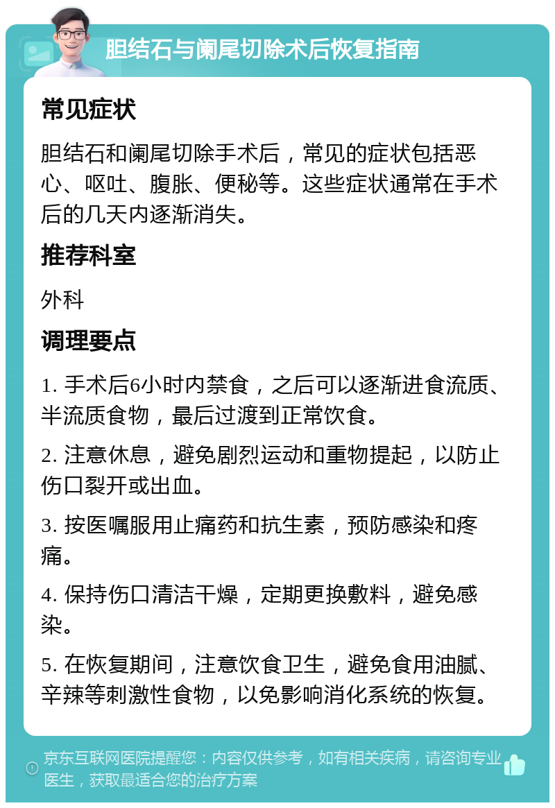 胆结石与阑尾切除术后恢复指南 常见症状 胆结石和阑尾切除手术后，常见的症状包括恶心、呕吐、腹胀、便秘等。这些症状通常在手术后的几天内逐渐消失。 推荐科室 外科 调理要点 1. 手术后6小时内禁食，之后可以逐渐进食流质、半流质食物，最后过渡到正常饮食。 2. 注意休息，避免剧烈运动和重物提起，以防止伤口裂开或出血。 3. 按医嘱服用止痛药和抗生素，预防感染和疼痛。 4. 保持伤口清洁干燥，定期更换敷料，避免感染。 5. 在恢复期间，注意饮食卫生，避免食用油腻、辛辣等刺激性食物，以免影响消化系统的恢复。