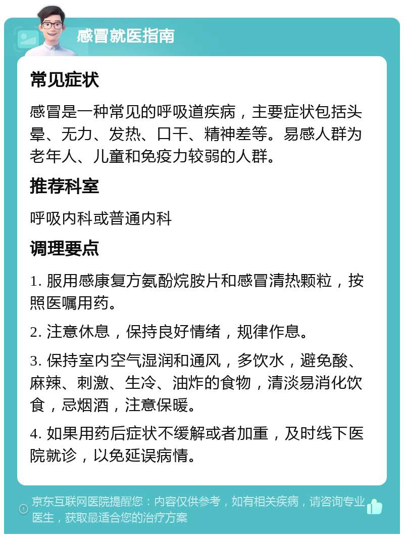 感冒就医指南 常见症状 感冒是一种常见的呼吸道疾病，主要症状包括头晕、无力、发热、口干、精神差等。易感人群为老年人、儿童和免疫力较弱的人群。 推荐科室 呼吸内科或普通内科 调理要点 1. 服用感康复方氨酚烷胺片和感冒清热颗粒，按照医嘱用药。 2. 注意休息，保持良好情绪，规律作息。 3. 保持室内空气湿润和通风，多饮水，避免酸、麻辣、刺激、生冷、油炸的食物，清淡易消化饮食，忌烟酒，注意保暖。 4. 如果用药后症状不缓解或者加重，及时线下医院就诊，以免延误病情。