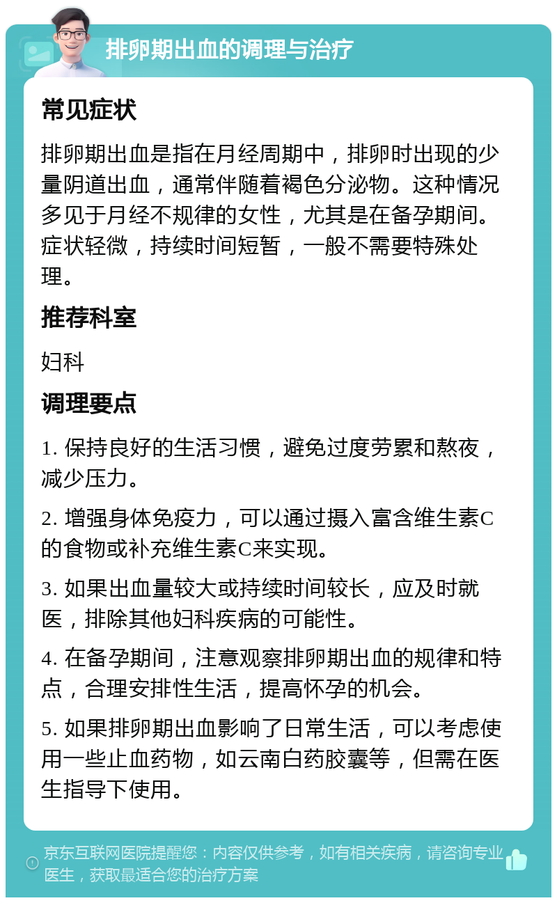 排卵期出血的调理与治疗 常见症状 排卵期出血是指在月经周期中，排卵时出现的少量阴道出血，通常伴随着褐色分泌物。这种情况多见于月经不规律的女性，尤其是在备孕期间。症状轻微，持续时间短暂，一般不需要特殊处理。 推荐科室 妇科 调理要点 1. 保持良好的生活习惯，避免过度劳累和熬夜，减少压力。 2. 增强身体免疫力，可以通过摄入富含维生素C的食物或补充维生素C来实现。 3. 如果出血量较大或持续时间较长，应及时就医，排除其他妇科疾病的可能性。 4. 在备孕期间，注意观察排卵期出血的规律和特点，合理安排性生活，提高怀孕的机会。 5. 如果排卵期出血影响了日常生活，可以考虑使用一些止血药物，如云南白药胶囊等，但需在医生指导下使用。