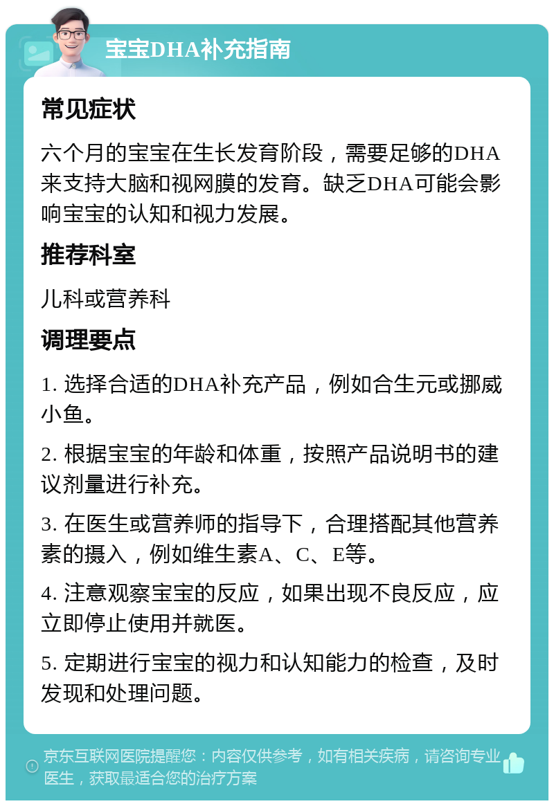 宝宝DHA补充指南 常见症状 六个月的宝宝在生长发育阶段，需要足够的DHA来支持大脑和视网膜的发育。缺乏DHA可能会影响宝宝的认知和视力发展。 推荐科室 儿科或营养科 调理要点 1. 选择合适的DHA补充产品，例如合生元或挪威小鱼。 2. 根据宝宝的年龄和体重，按照产品说明书的建议剂量进行补充。 3. 在医生或营养师的指导下，合理搭配其他营养素的摄入，例如维生素A、C、E等。 4. 注意观察宝宝的反应，如果出现不良反应，应立即停止使用并就医。 5. 定期进行宝宝的视力和认知能力的检查，及时发现和处理问题。