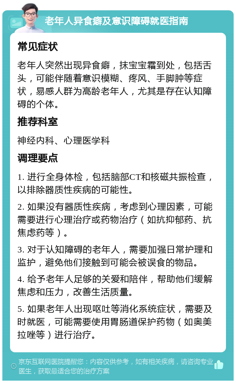 老年人异食癖及意识障碍就医指南 常见症状 老年人突然出现异食癖，抹宝宝霜到处，包括舌头，可能伴随着意识模糊、疼风、手脚肿等症状，易感人群为高龄老年人，尤其是存在认知障碍的个体。 推荐科室 神经内科、心理医学科 调理要点 1. 进行全身体检，包括脑部CT和核磁共振检查，以排除器质性疾病的可能性。 2. 如果没有器质性疾病，考虑到心理因素，可能需要进行心理治疗或药物治疗（如抗抑郁药、抗焦虑药等）。 3. 对于认知障碍的老年人，需要加强日常护理和监护，避免他们接触到可能会被误食的物品。 4. 给予老年人足够的关爱和陪伴，帮助他们缓解焦虑和压力，改善生活质量。 5. 如果老年人出现呕吐等消化系统症状，需要及时就医，可能需要使用胃肠道保护药物（如奥美拉唑等）进行治疗。