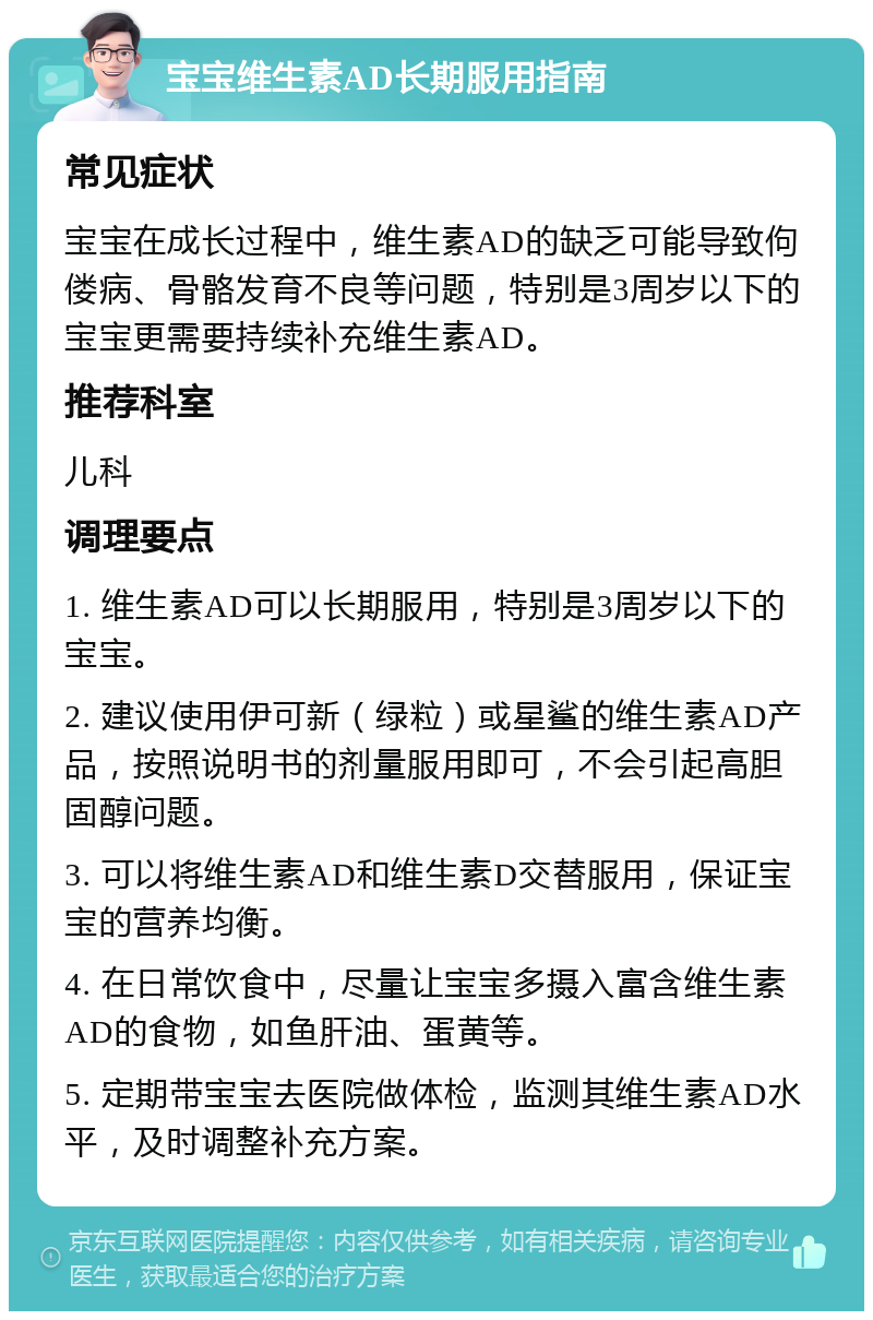 宝宝维生素AD长期服用指南 常见症状 宝宝在成长过程中，维生素AD的缺乏可能导致佝偻病、骨骼发育不良等问题，特别是3周岁以下的宝宝更需要持续补充维生素AD。 推荐科室 儿科 调理要点 1. 维生素AD可以长期服用，特别是3周岁以下的宝宝。 2. 建议使用伊可新（绿粒）或星鲨的维生素AD产品，按照说明书的剂量服用即可，不会引起高胆固醇问题。 3. 可以将维生素AD和维生素D交替服用，保证宝宝的营养均衡。 4. 在日常饮食中，尽量让宝宝多摄入富含维生素AD的食物，如鱼肝油、蛋黄等。 5. 定期带宝宝去医院做体检，监测其维生素AD水平，及时调整补充方案。