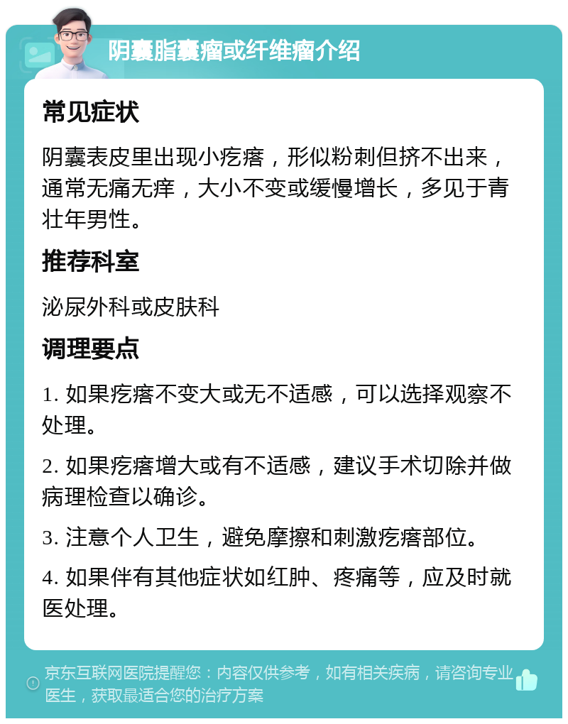 阴囊脂囊瘤或纤维瘤介绍 常见症状 阴囊表皮里出现小疙瘩，形似粉刺但挤不出来，通常无痛无痒，大小不变或缓慢增长，多见于青壮年男性。 推荐科室 泌尿外科或皮肤科 调理要点 1. 如果疙瘩不变大或无不适感，可以选择观察不处理。 2. 如果疙瘩增大或有不适感，建议手术切除并做病理检查以确诊。 3. 注意个人卫生，避免摩擦和刺激疙瘩部位。 4. 如果伴有其他症状如红肿、疼痛等，应及时就医处理。