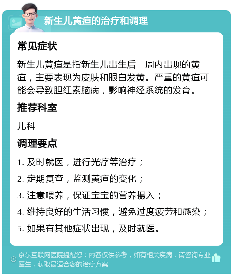 新生儿黄疸的治疗和调理 常见症状 新生儿黄疸是指新生儿出生后一周内出现的黄疸，主要表现为皮肤和眼白发黄。严重的黄疸可能会导致胆红素脑病，影响神经系统的发育。 推荐科室 儿科 调理要点 1. 及时就医，进行光疗等治疗； 2. 定期复查，监测黄疸的变化； 3. 注意喂养，保证宝宝的营养摄入； 4. 维持良好的生活习惯，避免过度疲劳和感染； 5. 如果有其他症状出现，及时就医。