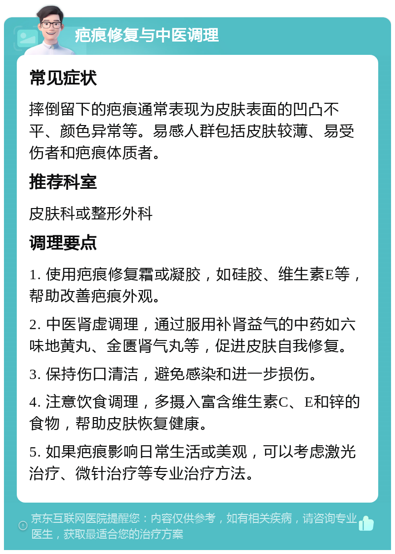 疤痕修复与中医调理 常见症状 摔倒留下的疤痕通常表现为皮肤表面的凹凸不平、颜色异常等。易感人群包括皮肤较薄、易受伤者和疤痕体质者。 推荐科室 皮肤科或整形外科 调理要点 1. 使用疤痕修复霜或凝胶，如硅胶、维生素E等，帮助改善疤痕外观。 2. 中医肾虚调理，通过服用补肾益气的中药如六味地黄丸、金匮肾气丸等，促进皮肤自我修复。 3. 保持伤口清洁，避免感染和进一步损伤。 4. 注意饮食调理，多摄入富含维生素C、E和锌的食物，帮助皮肤恢复健康。 5. 如果疤痕影响日常生活或美观，可以考虑激光治疗、微针治疗等专业治疗方法。