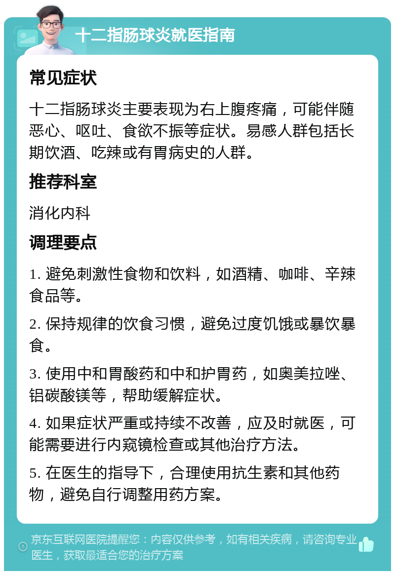 十二指肠球炎就医指南 常见症状 十二指肠球炎主要表现为右上腹疼痛，可能伴随恶心、呕吐、食欲不振等症状。易感人群包括长期饮酒、吃辣或有胃病史的人群。 推荐科室 消化内科 调理要点 1. 避免刺激性食物和饮料，如酒精、咖啡、辛辣食品等。 2. 保持规律的饮食习惯，避免过度饥饿或暴饮暴食。 3. 使用中和胃酸药和中和护胃药，如奥美拉唑、铝碳酸镁等，帮助缓解症状。 4. 如果症状严重或持续不改善，应及时就医，可能需要进行内窥镜检查或其他治疗方法。 5. 在医生的指导下，合理使用抗生素和其他药物，避免自行调整用药方案。