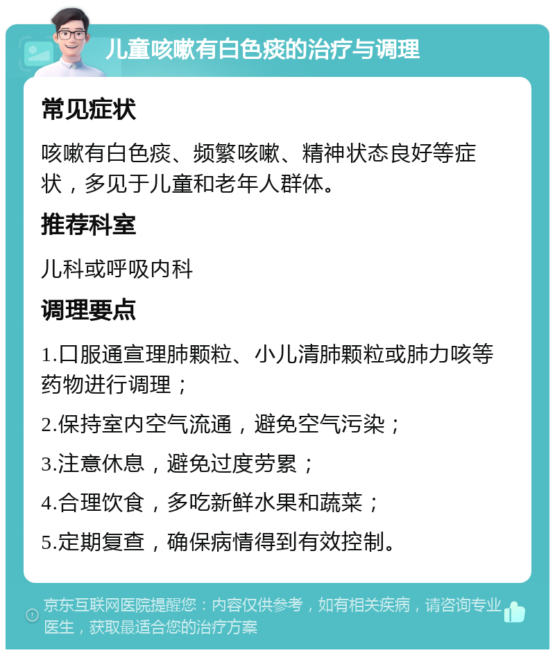 儿童咳嗽有白色痰的治疗与调理 常见症状 咳嗽有白色痰、频繁咳嗽、精神状态良好等症状，多见于儿童和老年人群体。 推荐科室 儿科或呼吸内科 调理要点 1.口服通宣理肺颗粒、小儿清肺颗粒或肺力咳等药物进行调理； 2.保持室内空气流通，避免空气污染； 3.注意休息，避免过度劳累； 4.合理饮食，多吃新鲜水果和蔬菜； 5.定期复查，确保病情得到有效控制。