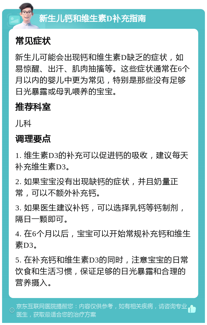 新生儿钙和维生素D补充指南 常见症状 新生儿可能会出现钙和维生素D缺乏的症状，如易惊醒、出汗、肌肉抽搐等。这些症状通常在6个月以内的婴儿中更为常见，特别是那些没有足够日光暴露或母乳喂养的宝宝。 推荐科室 儿科 调理要点 1. 维生素D3的补充可以促进钙的吸收，建议每天补充维生素D3。 2. 如果宝宝没有出现缺钙的症状，并且奶量正常，可以不额外补充钙。 3. 如果医生建议补钙，可以选择乳钙等钙制剂，隔日一颗即可。 4. 在6个月以后，宝宝可以开始常规补充钙和维生素D3。 5. 在补充钙和维生素D3的同时，注意宝宝的日常饮食和生活习惯，保证足够的日光暴露和合理的营养摄入。