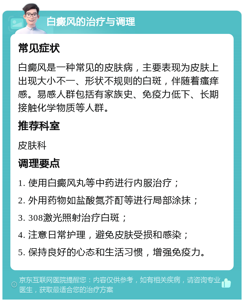 白癜风的治疗与调理 常见症状 白癜风是一种常见的皮肤病，主要表现为皮肤上出现大小不一、形状不规则的白斑，伴随着瘙痒感。易感人群包括有家族史、免疫力低下、长期接触化学物质等人群。 推荐科室 皮肤科 调理要点 1. 使用白癜风丸等中药进行内服治疗； 2. 外用药物如盐酸氮芥酊等进行局部涂抹； 3. 308激光照射治疗白斑； 4. 注意日常护理，避免皮肤受损和感染； 5. 保持良好的心态和生活习惯，增强免疫力。