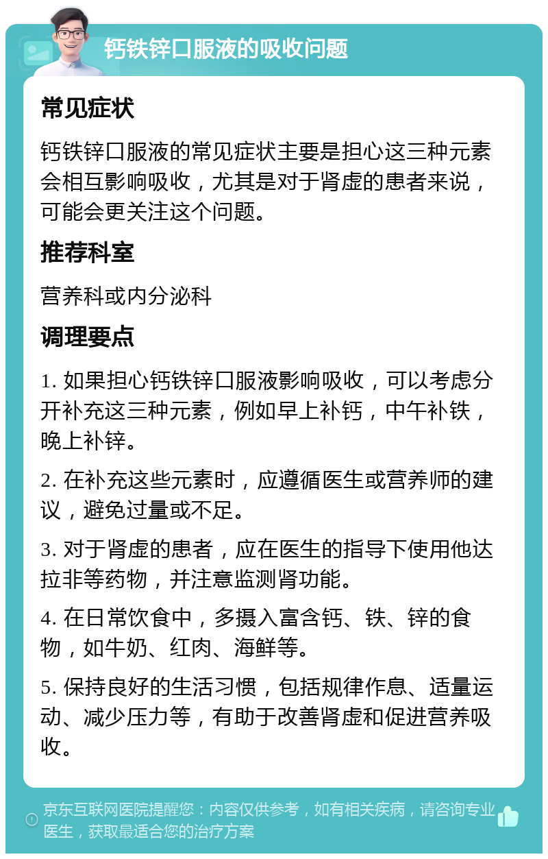 钙铁锌口服液的吸收问题 常见症状 钙铁锌口服液的常见症状主要是担心这三种元素会相互影响吸收，尤其是对于肾虚的患者来说，可能会更关注这个问题。 推荐科室 营养科或内分泌科 调理要点 1. 如果担心钙铁锌口服液影响吸收，可以考虑分开补充这三种元素，例如早上补钙，中午补铁，晚上补锌。 2. 在补充这些元素时，应遵循医生或营养师的建议，避免过量或不足。 3. 对于肾虚的患者，应在医生的指导下使用他达拉非等药物，并注意监测肾功能。 4. 在日常饮食中，多摄入富含钙、铁、锌的食物，如牛奶、红肉、海鲜等。 5. 保持良好的生活习惯，包括规律作息、适量运动、减少压力等，有助于改善肾虚和促进营养吸收。