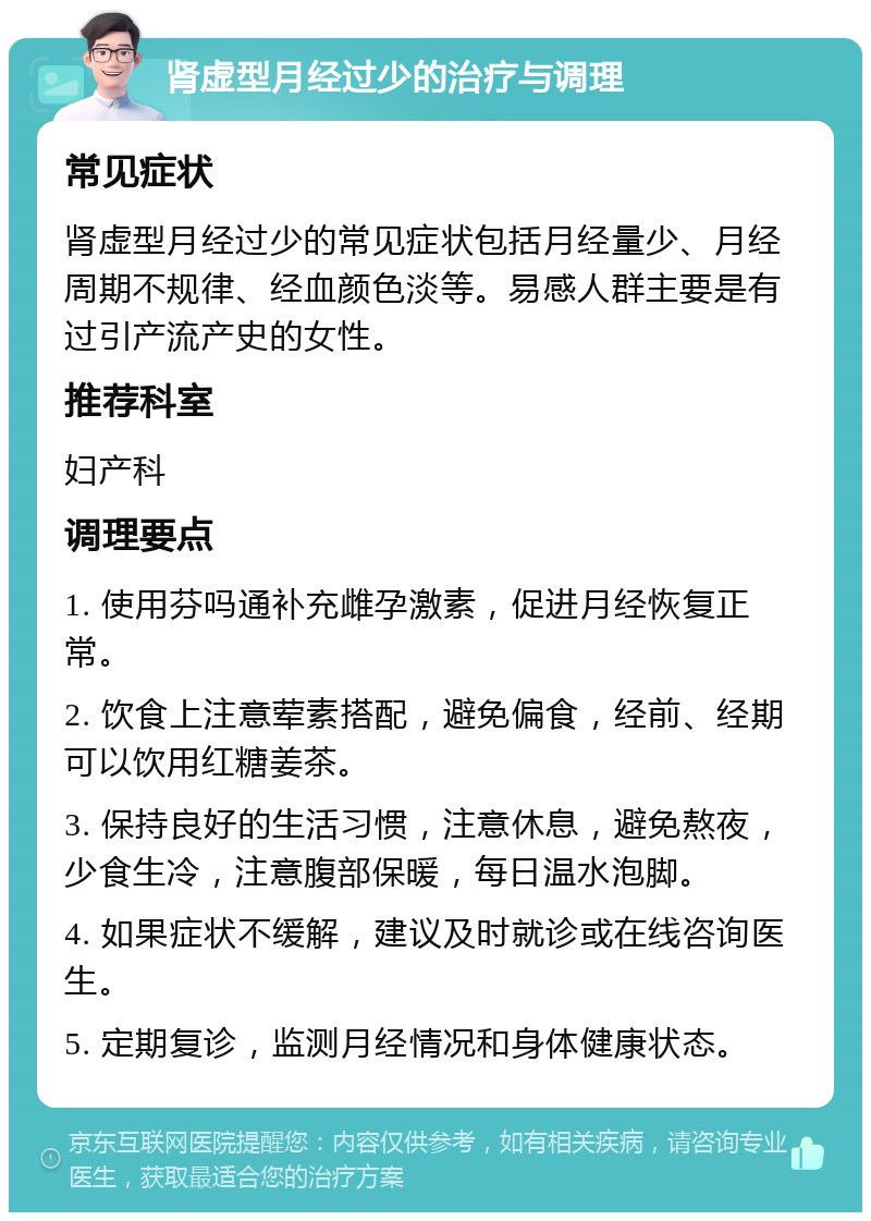 肾虚型月经过少的治疗与调理 常见症状 肾虚型月经过少的常见症状包括月经量少、月经周期不规律、经血颜色淡等。易感人群主要是有过引产流产史的女性。 推荐科室 妇产科 调理要点 1. 使用芬吗通补充雌孕激素，促进月经恢复正常。 2. 饮食上注意荤素搭配，避免偏食，经前、经期可以饮用红糖姜茶。 3. 保持良好的生活习惯，注意休息，避免熬夜，少食生冷，注意腹部保暖，每日温水泡脚。 4. 如果症状不缓解，建议及时就诊或在线咨询医生。 5. 定期复诊，监测月经情况和身体健康状态。