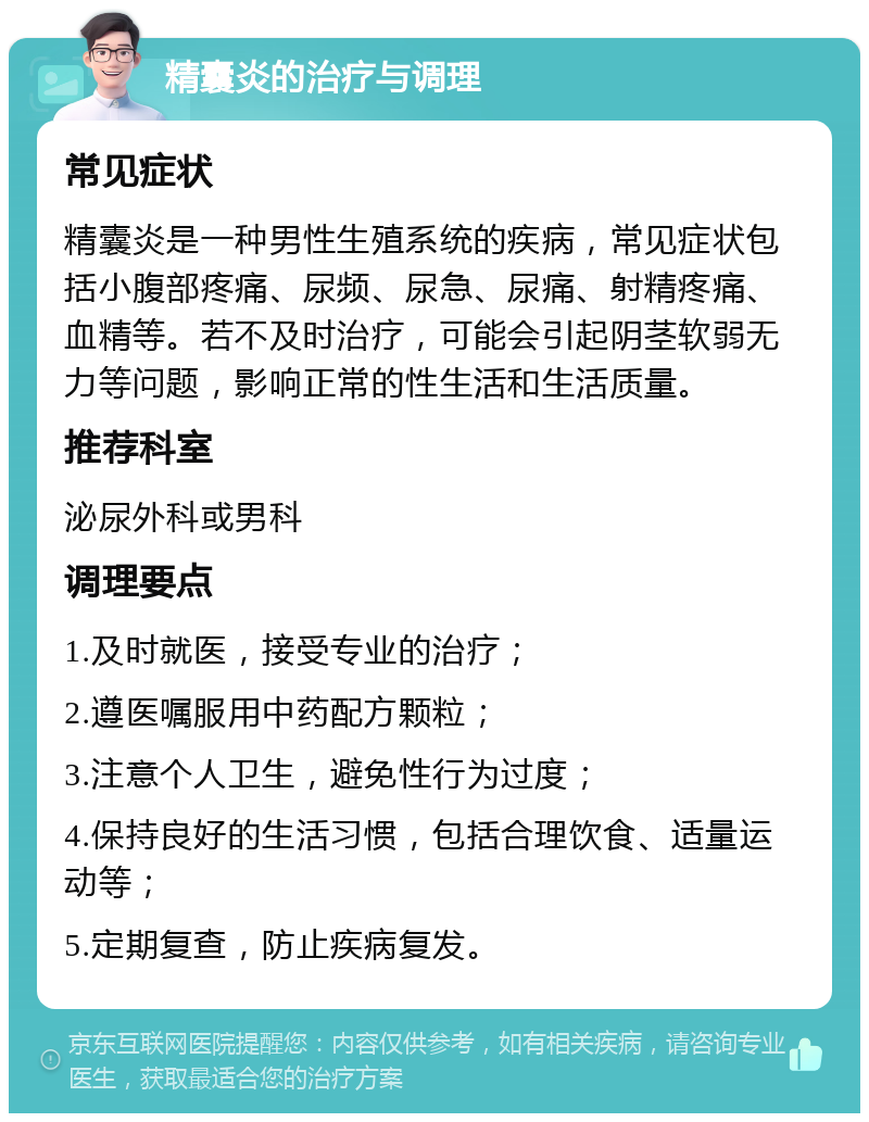 精囊炎的治疗与调理 常见症状 精囊炎是一种男性生殖系统的疾病，常见症状包括小腹部疼痛、尿频、尿急、尿痛、射精疼痛、血精等。若不及时治疗，可能会引起阴茎软弱无力等问题，影响正常的性生活和生活质量。 推荐科室 泌尿外科或男科 调理要点 1.及时就医，接受专业的治疗； 2.遵医嘱服用中药配方颗粒； 3.注意个人卫生，避免性行为过度； 4.保持良好的生活习惯，包括合理饮食、适量运动等； 5.定期复查，防止疾病复发。