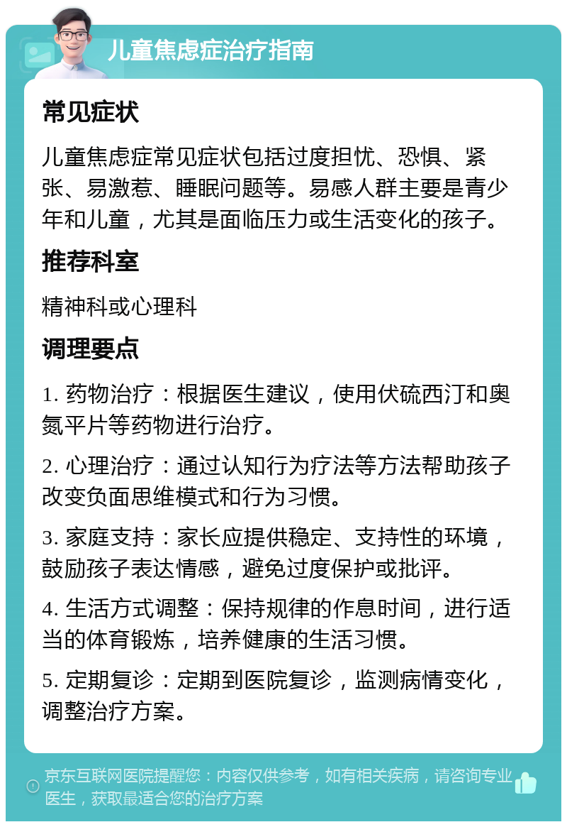 儿童焦虑症治疗指南 常见症状 儿童焦虑症常见症状包括过度担忧、恐惧、紧张、易激惹、睡眠问题等。易感人群主要是青少年和儿童，尤其是面临压力或生活变化的孩子。 推荐科室 精神科或心理科 调理要点 1. 药物治疗：根据医生建议，使用伏硫西汀和奥氮平片等药物进行治疗。 2. 心理治疗：通过认知行为疗法等方法帮助孩子改变负面思维模式和行为习惯。 3. 家庭支持：家长应提供稳定、支持性的环境，鼓励孩子表达情感，避免过度保护或批评。 4. 生活方式调整：保持规律的作息时间，进行适当的体育锻炼，培养健康的生活习惯。 5. 定期复诊：定期到医院复诊，监测病情变化，调整治疗方案。