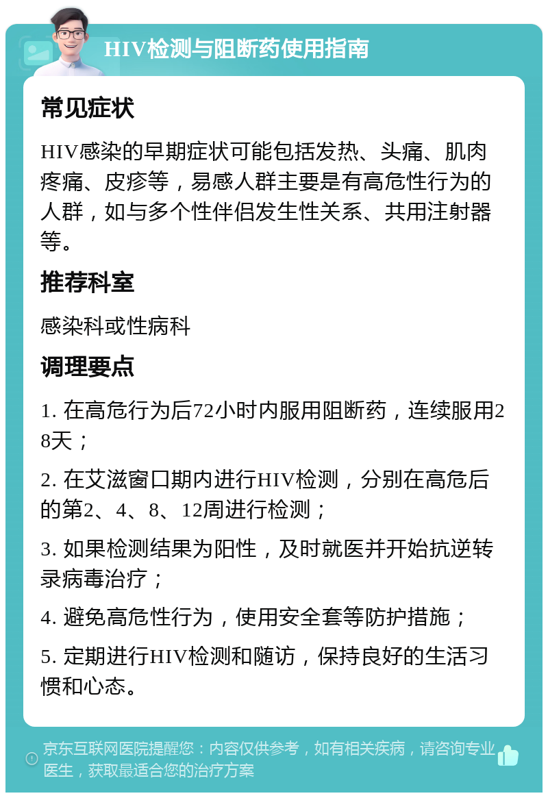 HIV检测与阻断药使用指南 常见症状 HIV感染的早期症状可能包括发热、头痛、肌肉疼痛、皮疹等，易感人群主要是有高危性行为的人群，如与多个性伴侣发生性关系、共用注射器等。 推荐科室 感染科或性病科 调理要点 1. 在高危行为后72小时内服用阻断药，连续服用28天； 2. 在艾滋窗口期内进行HIV检测，分别在高危后的第2、4、8、12周进行检测； 3. 如果检测结果为阳性，及时就医并开始抗逆转录病毒治疗； 4. 避免高危性行为，使用安全套等防护措施； 5. 定期进行HIV检测和随访，保持良好的生活习惯和心态。