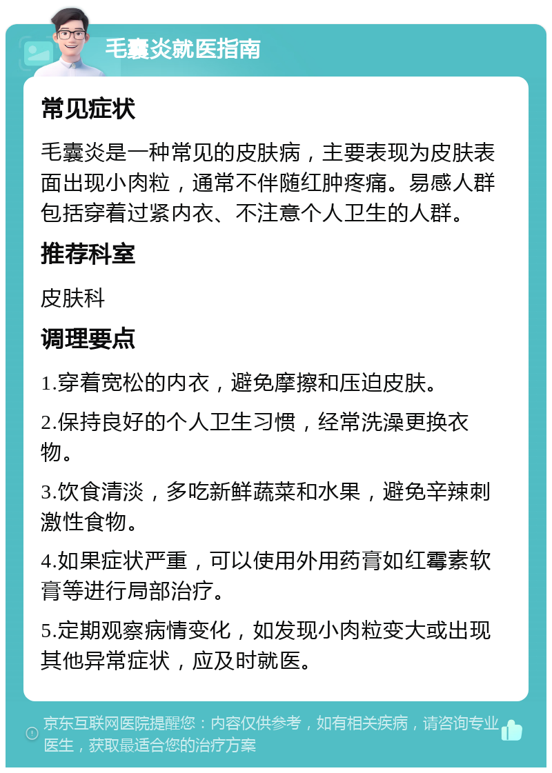 毛囊炎就医指南 常见症状 毛囊炎是一种常见的皮肤病，主要表现为皮肤表面出现小肉粒，通常不伴随红肿疼痛。易感人群包括穿着过紧内衣、不注意个人卫生的人群。 推荐科室 皮肤科 调理要点 1.穿着宽松的内衣，避免摩擦和压迫皮肤。 2.保持良好的个人卫生习惯，经常洗澡更换衣物。 3.饮食清淡，多吃新鲜蔬菜和水果，避免辛辣刺激性食物。 4.如果症状严重，可以使用外用药膏如红霉素软膏等进行局部治疗。 5.定期观察病情变化，如发现小肉粒变大或出现其他异常症状，应及时就医。