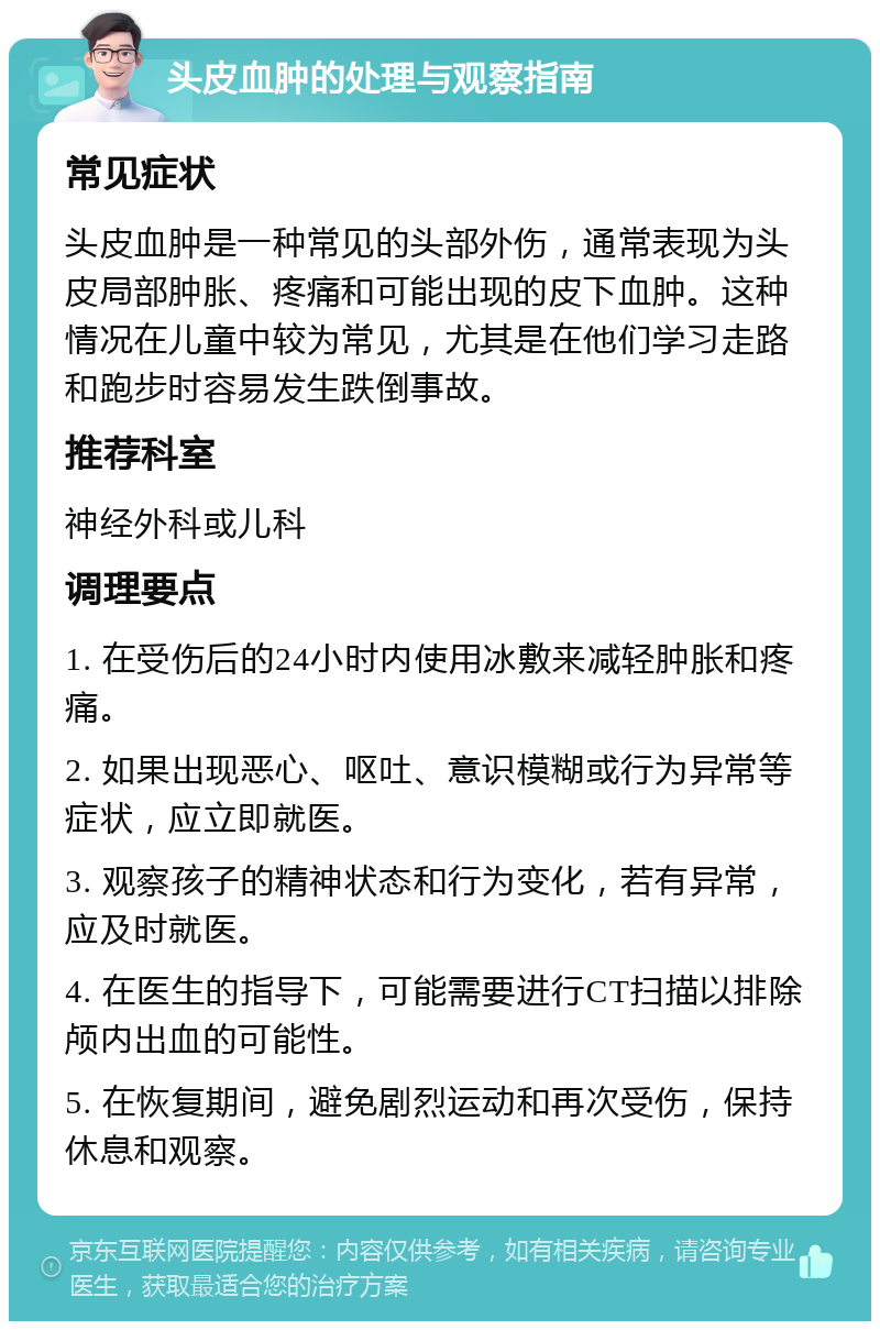 头皮血肿的处理与观察指南 常见症状 头皮血肿是一种常见的头部外伤，通常表现为头皮局部肿胀、疼痛和可能出现的皮下血肿。这种情况在儿童中较为常见，尤其是在他们学习走路和跑步时容易发生跌倒事故。 推荐科室 神经外科或儿科 调理要点 1. 在受伤后的24小时内使用冰敷来减轻肿胀和疼痛。 2. 如果出现恶心、呕吐、意识模糊或行为异常等症状，应立即就医。 3. 观察孩子的精神状态和行为变化，若有异常，应及时就医。 4. 在医生的指导下，可能需要进行CT扫描以排除颅内出血的可能性。 5. 在恢复期间，避免剧烈运动和再次受伤，保持休息和观察。