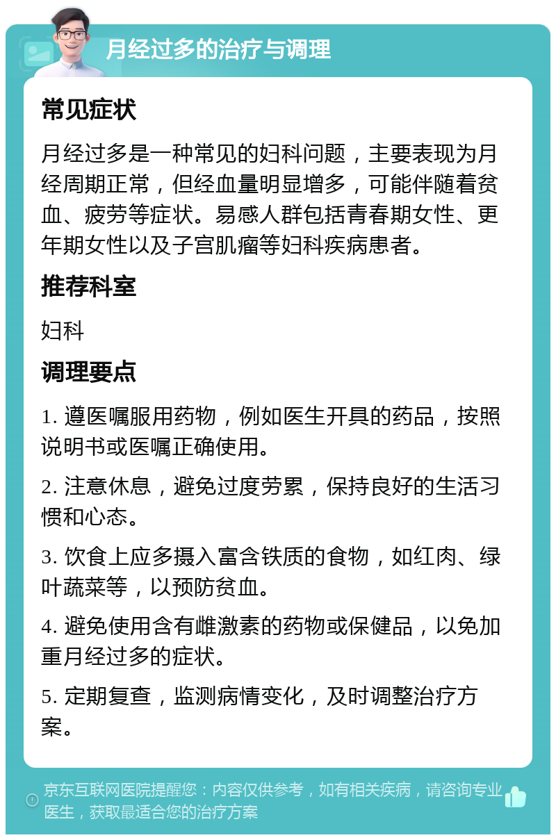 月经过多的治疗与调理 常见症状 月经过多是一种常见的妇科问题，主要表现为月经周期正常，但经血量明显增多，可能伴随着贫血、疲劳等症状。易感人群包括青春期女性、更年期女性以及子宫肌瘤等妇科疾病患者。 推荐科室 妇科 调理要点 1. 遵医嘱服用药物，例如医生开具的药品，按照说明书或医嘱正确使用。 2. 注意休息，避免过度劳累，保持良好的生活习惯和心态。 3. 饮食上应多摄入富含铁质的食物，如红肉、绿叶蔬菜等，以预防贫血。 4. 避免使用含有雌激素的药物或保健品，以免加重月经过多的症状。 5. 定期复查，监测病情变化，及时调整治疗方案。