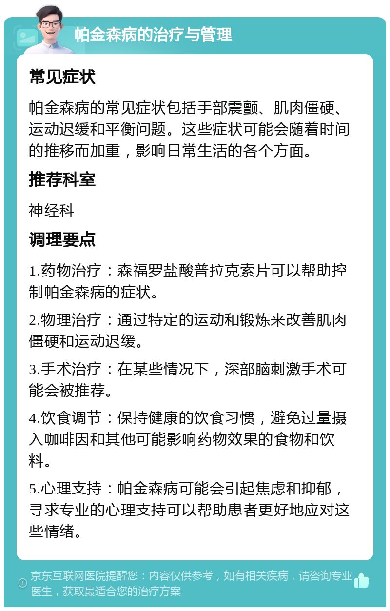 帕金森病的治疗与管理 常见症状 帕金森病的常见症状包括手部震颤、肌肉僵硬、运动迟缓和平衡问题。这些症状可能会随着时间的推移而加重，影响日常生活的各个方面。 推荐科室 神经科 调理要点 1.药物治疗：森福罗盐酸普拉克索片可以帮助控制帕金森病的症状。 2.物理治疗：通过特定的运动和锻炼来改善肌肉僵硬和运动迟缓。 3.手术治疗：在某些情况下，深部脑刺激手术可能会被推荐。 4.饮食调节：保持健康的饮食习惯，避免过量摄入咖啡因和其他可能影响药物效果的食物和饮料。 5.心理支持：帕金森病可能会引起焦虑和抑郁，寻求专业的心理支持可以帮助患者更好地应对这些情绪。