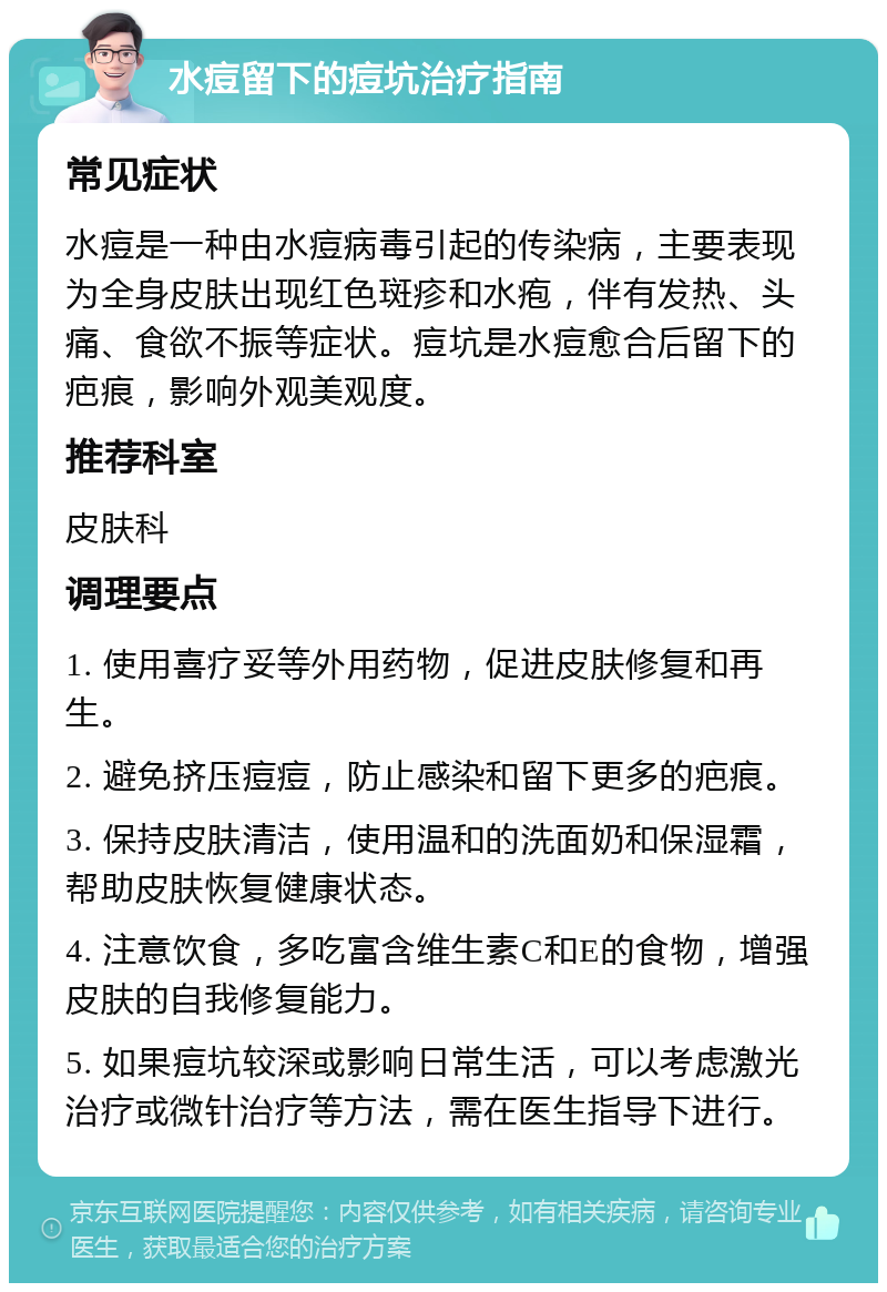 水痘留下的痘坑治疗指南 常见症状 水痘是一种由水痘病毒引起的传染病，主要表现为全身皮肤出现红色斑疹和水疱，伴有发热、头痛、食欲不振等症状。痘坑是水痘愈合后留下的疤痕，影响外观美观度。 推荐科室 皮肤科 调理要点 1. 使用喜疗妥等外用药物，促进皮肤修复和再生。 2. 避免挤压痘痘，防止感染和留下更多的疤痕。 3. 保持皮肤清洁，使用温和的洗面奶和保湿霜，帮助皮肤恢复健康状态。 4. 注意饮食，多吃富含维生素C和E的食物，增强皮肤的自我修复能力。 5. 如果痘坑较深或影响日常生活，可以考虑激光治疗或微针治疗等方法，需在医生指导下进行。