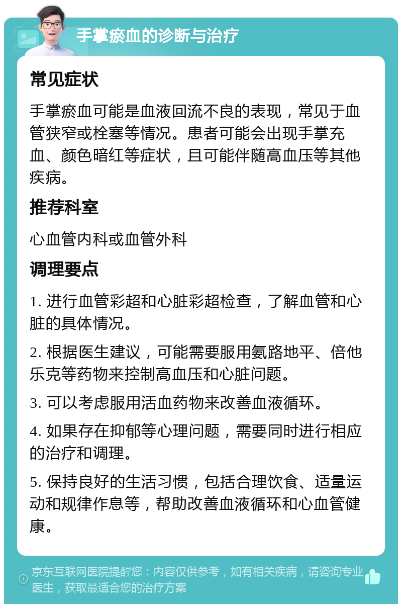 手掌瘀血的诊断与治疗 常见症状 手掌瘀血可能是血液回流不良的表现，常见于血管狭窄或栓塞等情况。患者可能会出现手掌充血、颜色暗红等症状，且可能伴随高血压等其他疾病。 推荐科室 心血管内科或血管外科 调理要点 1. 进行血管彩超和心脏彩超检查，了解血管和心脏的具体情况。 2. 根据医生建议，可能需要服用氨路地平、倍他乐克等药物来控制高血压和心脏问题。 3. 可以考虑服用活血药物来改善血液循环。 4. 如果存在抑郁等心理问题，需要同时进行相应的治疗和调理。 5. 保持良好的生活习惯，包括合理饮食、适量运动和规律作息等，帮助改善血液循环和心血管健康。