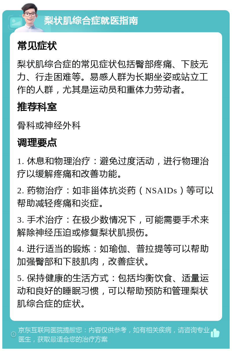 梨状肌综合症就医指南 常见症状 梨状肌综合症的常见症状包括臀部疼痛、下肢无力、行走困难等。易感人群为长期坐姿或站立工作的人群，尤其是运动员和重体力劳动者。 推荐科室 骨科或神经外科 调理要点 1. 休息和物理治疗：避免过度活动，进行物理治疗以缓解疼痛和改善功能。 2. 药物治疗：如非甾体抗炎药（NSAIDs）等可以帮助减轻疼痛和炎症。 3. 手术治疗：在极少数情况下，可能需要手术来解除神经压迫或修复梨状肌损伤。 4. 进行适当的锻炼：如瑜伽、普拉提等可以帮助加强臀部和下肢肌肉，改善症状。 5. 保持健康的生活方式：包括均衡饮食、适量运动和良好的睡眠习惯，可以帮助预防和管理梨状肌综合症的症状。