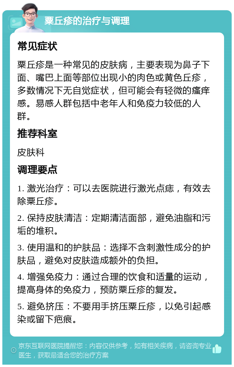 粟丘疹的治疗与调理 常见症状 粟丘疹是一种常见的皮肤病，主要表现为鼻子下面、嘴巴上面等部位出现小的肉色或黄色丘疹，多数情况下无自觉症状，但可能会有轻微的瘙痒感。易感人群包括中老年人和免疫力较低的人群。 推荐科室 皮肤科 调理要点 1. 激光治疗：可以去医院进行激光点痣，有效去除粟丘疹。 2. 保持皮肤清洁：定期清洁面部，避免油脂和污垢的堆积。 3. 使用温和的护肤品：选择不含刺激性成分的护肤品，避免对皮肤造成额外的负担。 4. 增强免疫力：通过合理的饮食和适量的运动，提高身体的免疫力，预防粟丘疹的复发。 5. 避免挤压：不要用手挤压粟丘疹，以免引起感染或留下疤痕。