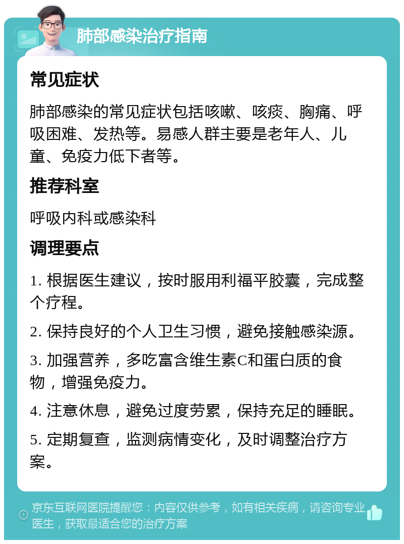 肺部感染治疗指南 常见症状 肺部感染的常见症状包括咳嗽、咳痰、胸痛、呼吸困难、发热等。易感人群主要是老年人、儿童、免疫力低下者等。 推荐科室 呼吸内科或感染科 调理要点 1. 根据医生建议，按时服用利福平胶囊，完成整个疗程。 2. 保持良好的个人卫生习惯，避免接触感染源。 3. 加强营养，多吃富含维生素C和蛋白质的食物，增强免疫力。 4. 注意休息，避免过度劳累，保持充足的睡眠。 5. 定期复查，监测病情变化，及时调整治疗方案。