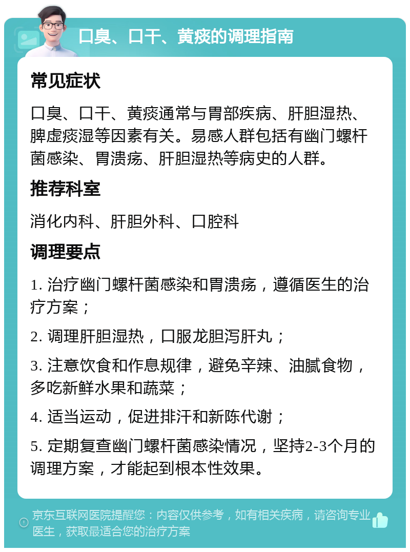 口臭、口干、黄痰的调理指南 常见症状 口臭、口干、黄痰通常与胃部疾病、肝胆湿热、脾虚痰湿等因素有关。易感人群包括有幽门螺杆菌感染、胃溃疡、肝胆湿热等病史的人群。 推荐科室 消化内科、肝胆外科、口腔科 调理要点 1. 治疗幽门螺杆菌感染和胃溃疡，遵循医生的治疗方案； 2. 调理肝胆湿热，口服龙胆泻肝丸； 3. 注意饮食和作息规律，避免辛辣、油腻食物，多吃新鲜水果和蔬菜； 4. 适当运动，促进排汗和新陈代谢； 5. 定期复查幽门螺杆菌感染情况，坚持2-3个月的调理方案，才能起到根本性效果。