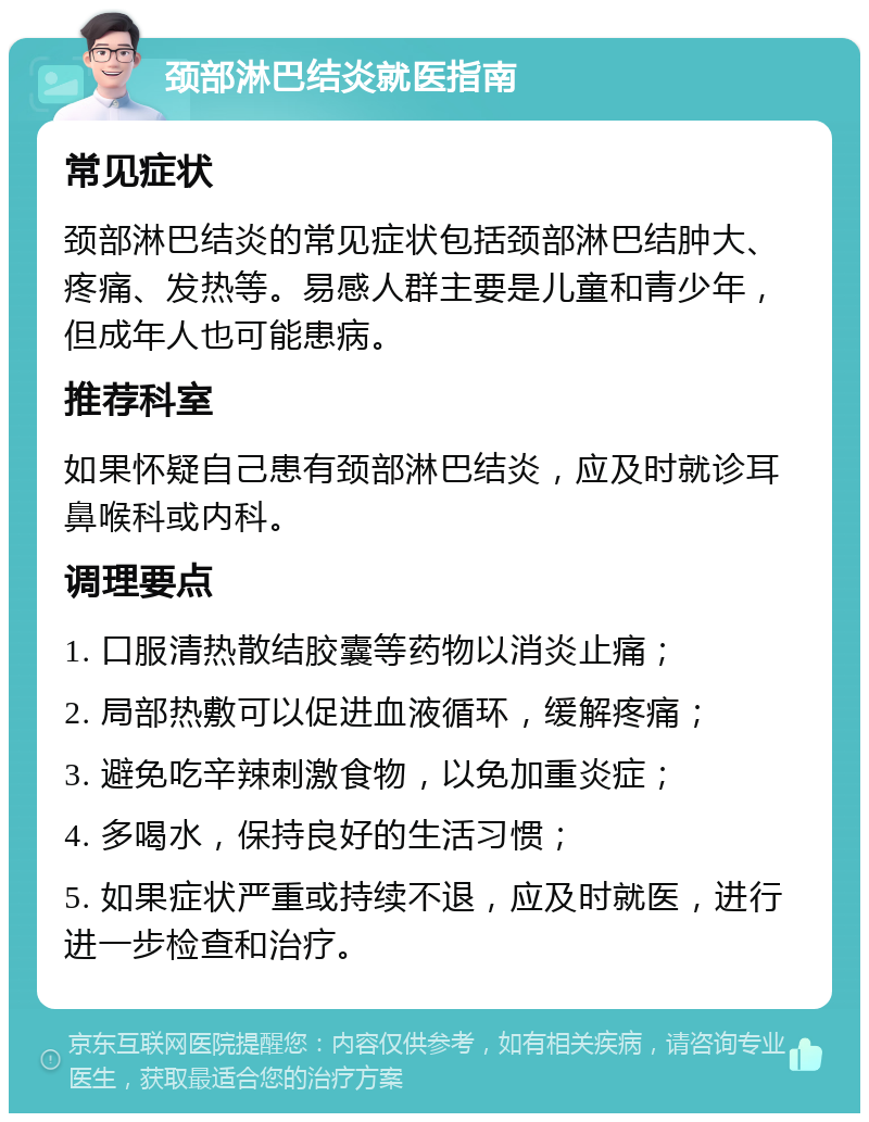 颈部淋巴结炎就医指南 常见症状 颈部淋巴结炎的常见症状包括颈部淋巴结肿大、疼痛、发热等。易感人群主要是儿童和青少年，但成年人也可能患病。 推荐科室 如果怀疑自己患有颈部淋巴结炎，应及时就诊耳鼻喉科或内科。 调理要点 1. 口服清热散结胶囊等药物以消炎止痛； 2. 局部热敷可以促进血液循环，缓解疼痛； 3. 避免吃辛辣刺激食物，以免加重炎症； 4. 多喝水，保持良好的生活习惯； 5. 如果症状严重或持续不退，应及时就医，进行进一步检查和治疗。