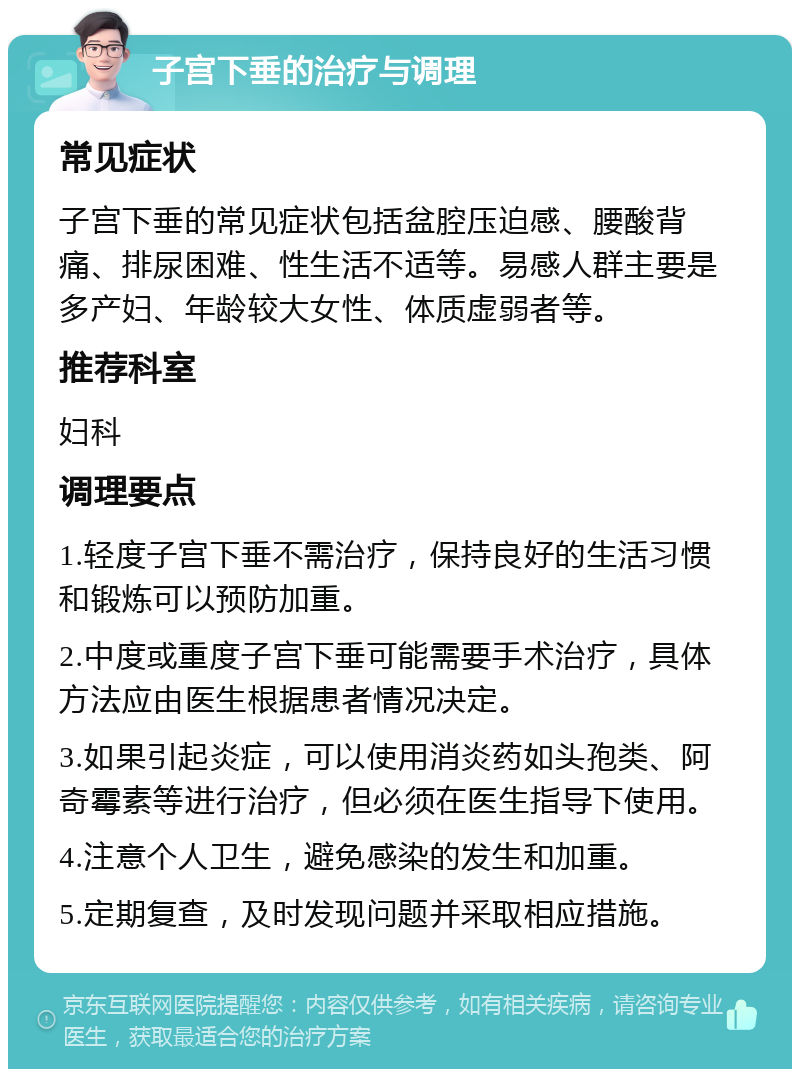 子宫下垂的治疗与调理 常见症状 子宫下垂的常见症状包括盆腔压迫感、腰酸背痛、排尿困难、性生活不适等。易感人群主要是多产妇、年龄较大女性、体质虚弱者等。 推荐科室 妇科 调理要点 1.轻度子宫下垂不需治疗，保持良好的生活习惯和锻炼可以预防加重。 2.中度或重度子宫下垂可能需要手术治疗，具体方法应由医生根据患者情况决定。 3.如果引起炎症，可以使用消炎药如头孢类、阿奇霉素等进行治疗，但必须在医生指导下使用。 4.注意个人卫生，避免感染的发生和加重。 5.定期复查，及时发现问题并采取相应措施。