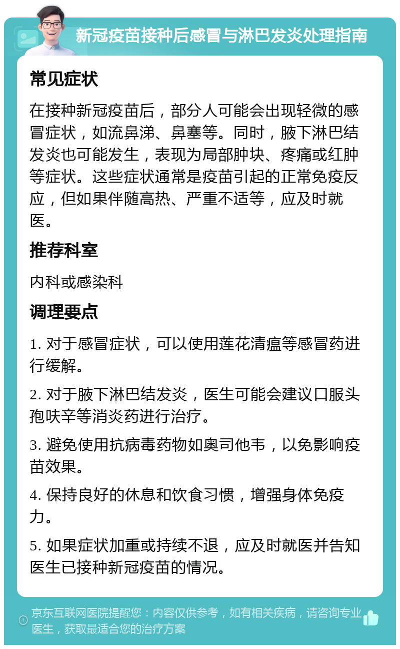 新冠疫苗接种后感冒与淋巴发炎处理指南 常见症状 在接种新冠疫苗后，部分人可能会出现轻微的感冒症状，如流鼻涕、鼻塞等。同时，腋下淋巴结发炎也可能发生，表现为局部肿块、疼痛或红肿等症状。这些症状通常是疫苗引起的正常免疫反应，但如果伴随高热、严重不适等，应及时就医。 推荐科室 内科或感染科 调理要点 1. 对于感冒症状，可以使用莲花清瘟等感冒药进行缓解。 2. 对于腋下淋巴结发炎，医生可能会建议口服头孢呋辛等消炎药进行治疗。 3. 避免使用抗病毒药物如奥司他韦，以免影响疫苗效果。 4. 保持良好的休息和饮食习惯，增强身体免疫力。 5. 如果症状加重或持续不退，应及时就医并告知医生已接种新冠疫苗的情况。