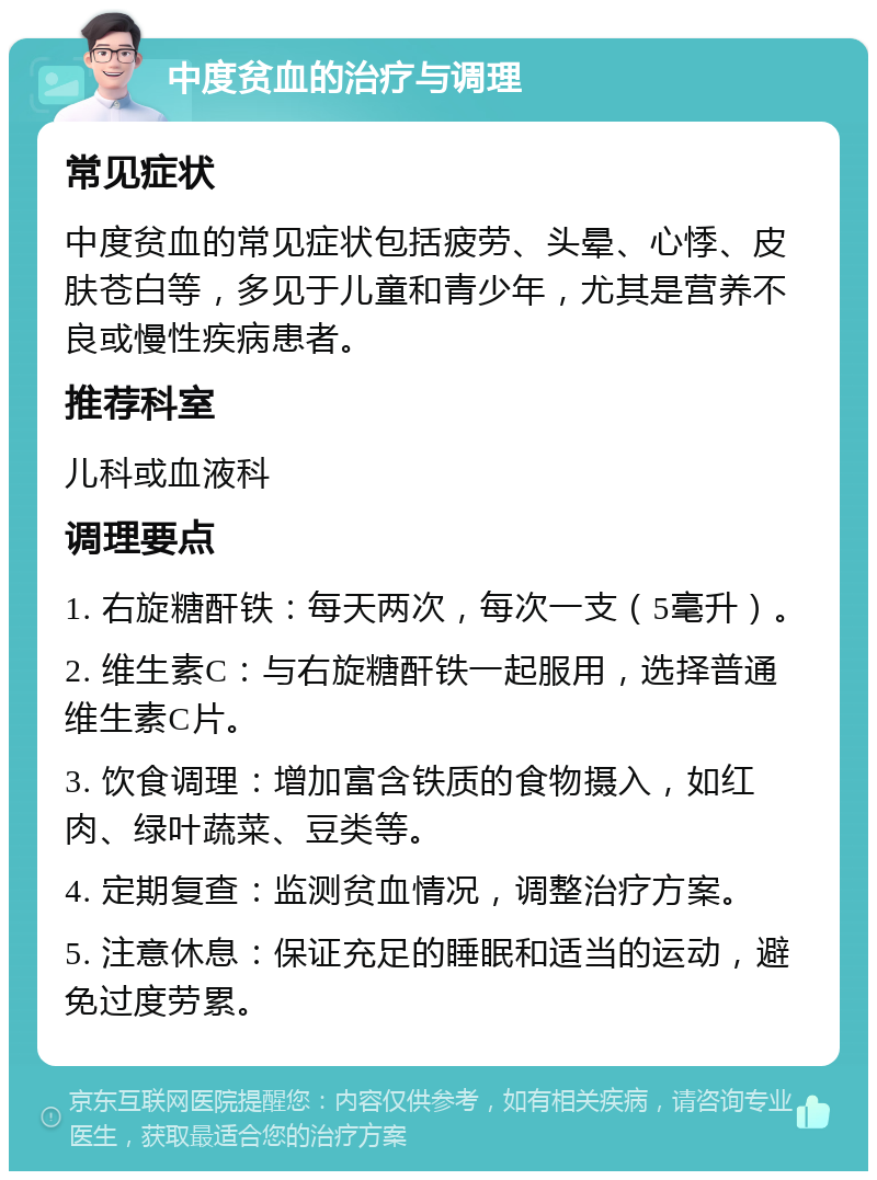 中度贫血的治疗与调理 常见症状 中度贫血的常见症状包括疲劳、头晕、心悸、皮肤苍白等，多见于儿童和青少年，尤其是营养不良或慢性疾病患者。 推荐科室 儿科或血液科 调理要点 1. 右旋糖酐铁：每天两次，每次一支（5毫升）。 2. 维生素C：与右旋糖酐铁一起服用，选择普通维生素C片。 3. 饮食调理：增加富含铁质的食物摄入，如红肉、绿叶蔬菜、豆类等。 4. 定期复查：监测贫血情况，调整治疗方案。 5. 注意休息：保证充足的睡眠和适当的运动，避免过度劳累。