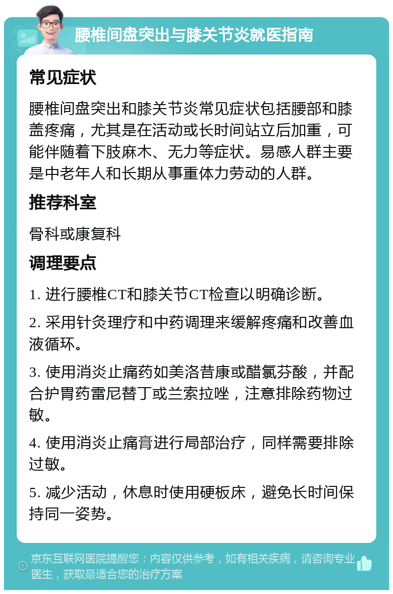 腰椎间盘突出与膝关节炎就医指南 常见症状 腰椎间盘突出和膝关节炎常见症状包括腰部和膝盖疼痛，尤其是在活动或长时间站立后加重，可能伴随着下肢麻木、无力等症状。易感人群主要是中老年人和长期从事重体力劳动的人群。 推荐科室 骨科或康复科 调理要点 1. 进行腰椎CT和膝关节CT检查以明确诊断。 2. 采用针灸理疗和中药调理来缓解疼痛和改善血液循环。 3. 使用消炎止痛药如美洛昔康或醋氯芬酸，并配合护胃药雷尼替丁或兰索拉唑，注意排除药物过敏。 4. 使用消炎止痛膏进行局部治疗，同样需要排除过敏。 5. 减少活动，休息时使用硬板床，避免长时间保持同一姿势。