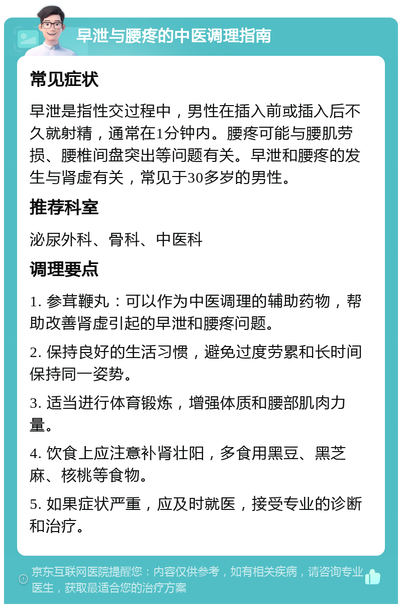 早泄与腰疼的中医调理指南 常见症状 早泄是指性交过程中，男性在插入前或插入后不久就射精，通常在1分钟内。腰疼可能与腰肌劳损、腰椎间盘突出等问题有关。早泄和腰疼的发生与肾虚有关，常见于30多岁的男性。 推荐科室 泌尿外科、骨科、中医科 调理要点 1. 参茸鞭丸：可以作为中医调理的辅助药物，帮助改善肾虚引起的早泄和腰疼问题。 2. 保持良好的生活习惯，避免过度劳累和长时间保持同一姿势。 3. 适当进行体育锻炼，增强体质和腰部肌肉力量。 4. 饮食上应注意补肾壮阳，多食用黑豆、黑芝麻、核桃等食物。 5. 如果症状严重，应及时就医，接受专业的诊断和治疗。