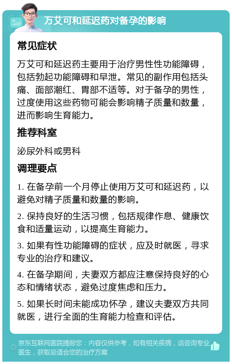 万艾可和延迟药对备孕的影响 常见症状 万艾可和延迟药主要用于治疗男性性功能障碍，包括勃起功能障碍和早泄。常见的副作用包括头痛、面部潮红、胃部不适等。对于备孕的男性，过度使用这些药物可能会影响精子质量和数量，进而影响生育能力。 推荐科室 泌尿外科或男科 调理要点 1. 在备孕前一个月停止使用万艾可和延迟药，以避免对精子质量和数量的影响。 2. 保持良好的生活习惯，包括规律作息、健康饮食和适量运动，以提高生育能力。 3. 如果有性功能障碍的症状，应及时就医，寻求专业的治疗和建议。 4. 在备孕期间，夫妻双方都应注意保持良好的心态和情绪状态，避免过度焦虑和压力。 5. 如果长时间未能成功怀孕，建议夫妻双方共同就医，进行全面的生育能力检查和评估。