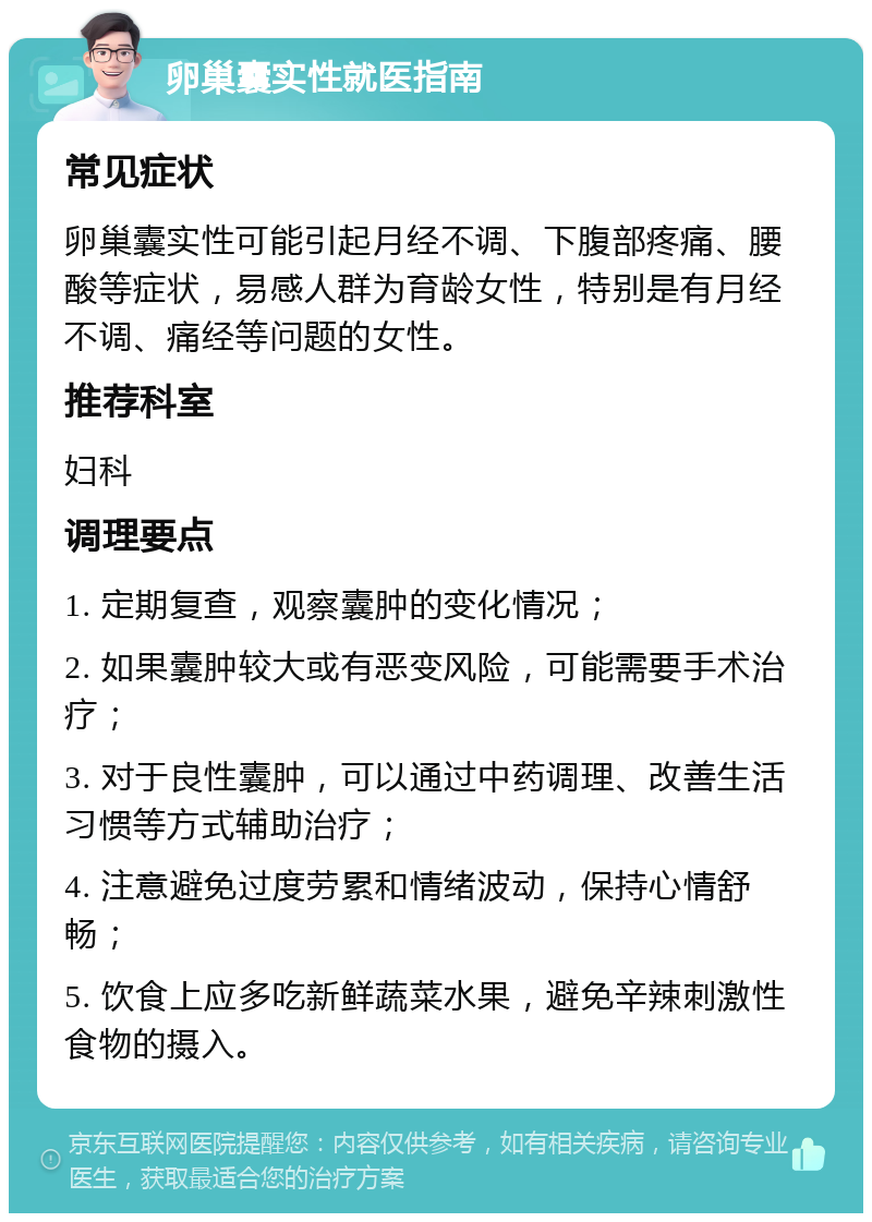 卵巢囊实性就医指南 常见症状 卵巢囊实性可能引起月经不调、下腹部疼痛、腰酸等症状，易感人群为育龄女性，特别是有月经不调、痛经等问题的女性。 推荐科室 妇科 调理要点 1. 定期复查，观察囊肿的变化情况； 2. 如果囊肿较大或有恶变风险，可能需要手术治疗； 3. 对于良性囊肿，可以通过中药调理、改善生活习惯等方式辅助治疗； 4. 注意避免过度劳累和情绪波动，保持心情舒畅； 5. 饮食上应多吃新鲜蔬菜水果，避免辛辣刺激性食物的摄入。