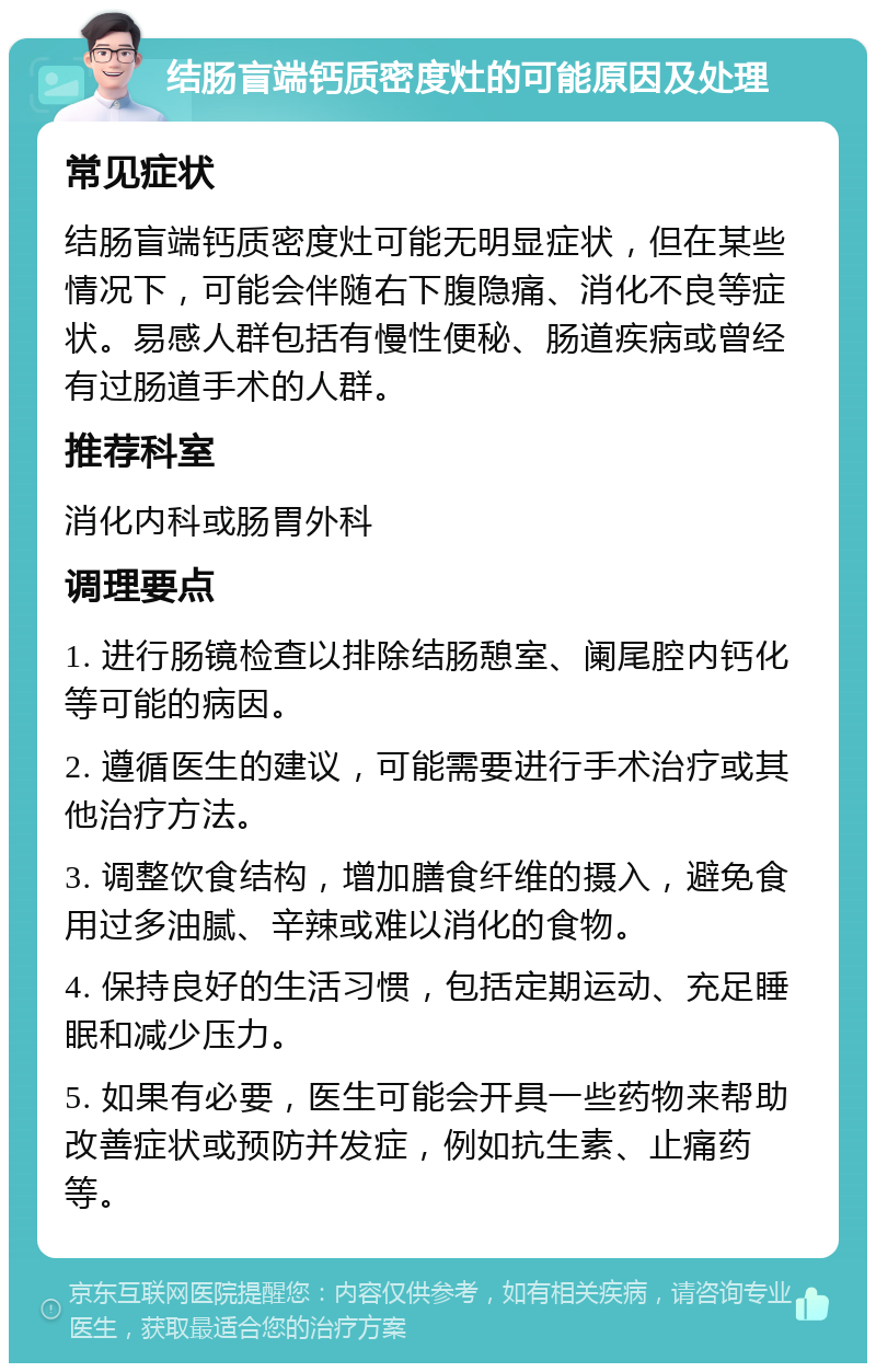 结肠盲端钙质密度灶的可能原因及处理 常见症状 结肠盲端钙质密度灶可能无明显症状，但在某些情况下，可能会伴随右下腹隐痛、消化不良等症状。易感人群包括有慢性便秘、肠道疾病或曾经有过肠道手术的人群。 推荐科室 消化内科或肠胃外科 调理要点 1. 进行肠镜检查以排除结肠憩室、阑尾腔内钙化等可能的病因。 2. 遵循医生的建议，可能需要进行手术治疗或其他治疗方法。 3. 调整饮食结构，增加膳食纤维的摄入，避免食用过多油腻、辛辣或难以消化的食物。 4. 保持良好的生活习惯，包括定期运动、充足睡眠和减少压力。 5. 如果有必要，医生可能会开具一些药物来帮助改善症状或预防并发症，例如抗生素、止痛药等。