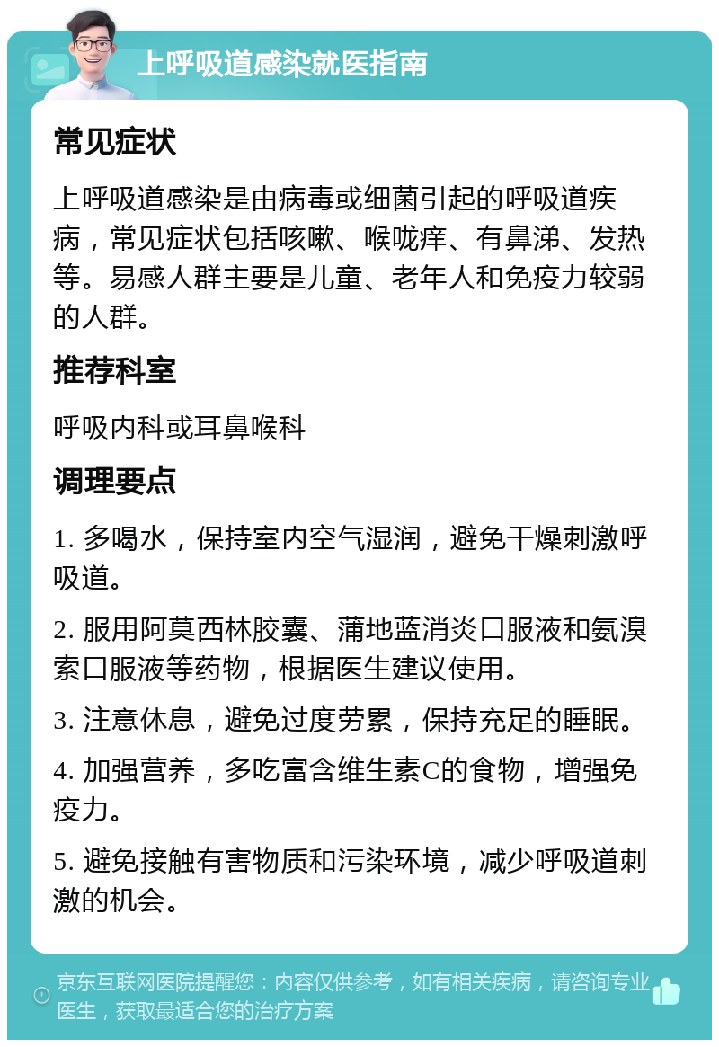 上呼吸道感染就医指南 常见症状 上呼吸道感染是由病毒或细菌引起的呼吸道疾病，常见症状包括咳嗽、喉咙痒、有鼻涕、发热等。易感人群主要是儿童、老年人和免疫力较弱的人群。 推荐科室 呼吸内科或耳鼻喉科 调理要点 1. 多喝水，保持室内空气湿润，避免干燥刺激呼吸道。 2. 服用阿莫西林胶囊、蒲地蓝消炎口服液和氨溴索口服液等药物，根据医生建议使用。 3. 注意休息，避免过度劳累，保持充足的睡眠。 4. 加强营养，多吃富含维生素C的食物，增强免疫力。 5. 避免接触有害物质和污染环境，减少呼吸道刺激的机会。