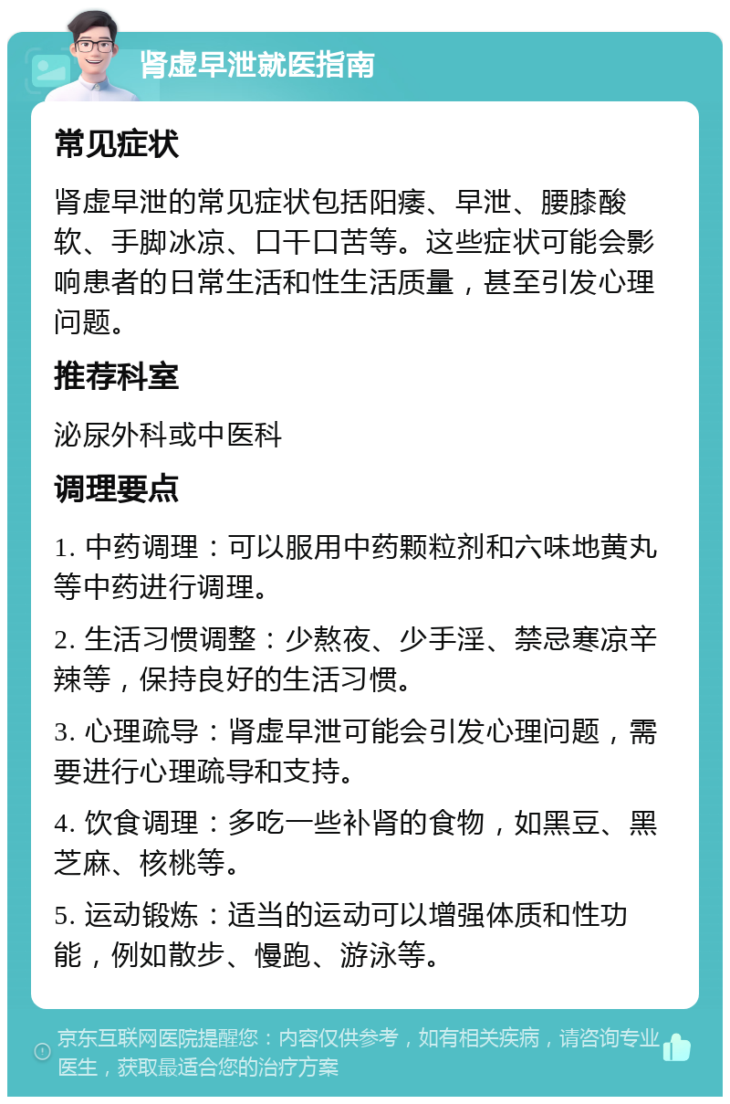 肾虚早泄就医指南 常见症状 肾虚早泄的常见症状包括阳痿、早泄、腰膝酸软、手脚冰凉、口干口苦等。这些症状可能会影响患者的日常生活和性生活质量，甚至引发心理问题。 推荐科室 泌尿外科或中医科 调理要点 1. 中药调理：可以服用中药颗粒剂和六味地黄丸等中药进行调理。 2. 生活习惯调整：少熬夜、少手淫、禁忌寒凉辛辣等，保持良好的生活习惯。 3. 心理疏导：肾虚早泄可能会引发心理问题，需要进行心理疏导和支持。 4. 饮食调理：多吃一些补肾的食物，如黑豆、黑芝麻、核桃等。 5. 运动锻炼：适当的运动可以增强体质和性功能，例如散步、慢跑、游泳等。