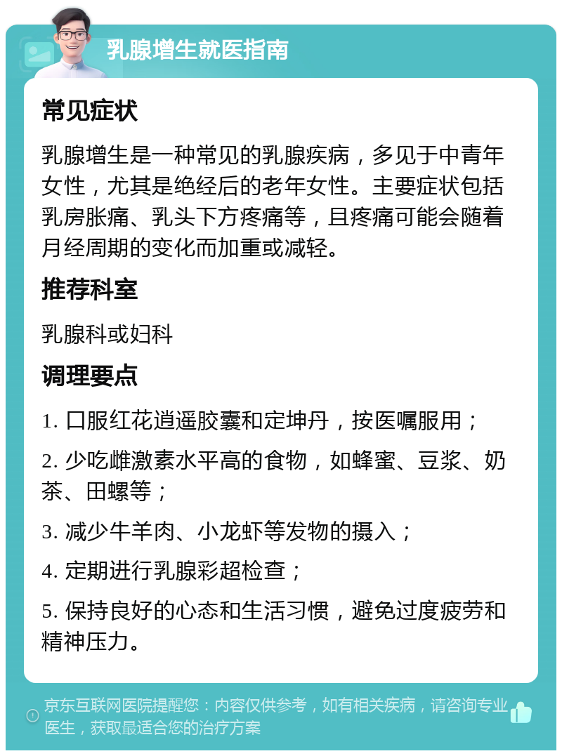 乳腺增生就医指南 常见症状 乳腺增生是一种常见的乳腺疾病，多见于中青年女性，尤其是绝经后的老年女性。主要症状包括乳房胀痛、乳头下方疼痛等，且疼痛可能会随着月经周期的变化而加重或减轻。 推荐科室 乳腺科或妇科 调理要点 1. 口服红花逍遥胶囊和定坤丹，按医嘱服用； 2. 少吃雌激素水平高的食物，如蜂蜜、豆浆、奶茶、田螺等； 3. 减少牛羊肉、小龙虾等发物的摄入； 4. 定期进行乳腺彩超检查； 5. 保持良好的心态和生活习惯，避免过度疲劳和精神压力。