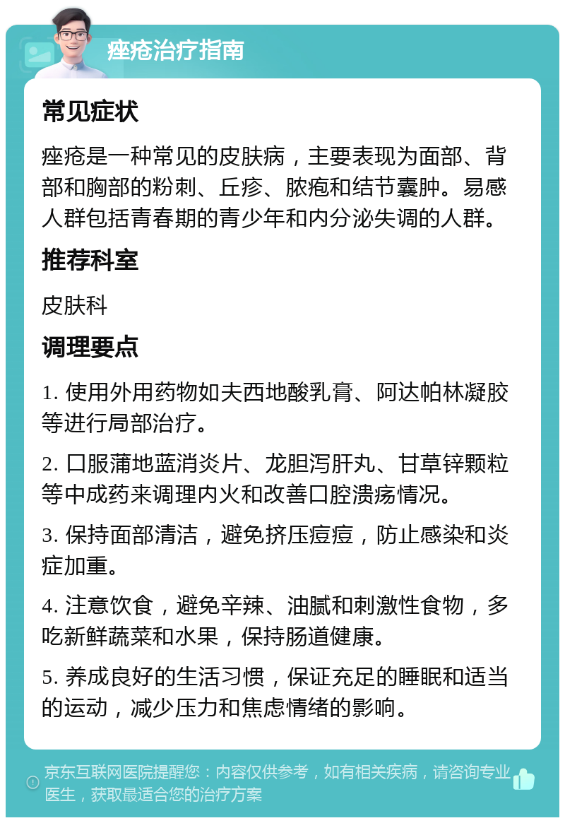 痤疮治疗指南 常见症状 痤疮是一种常见的皮肤病，主要表现为面部、背部和胸部的粉刺、丘疹、脓疱和结节囊肿。易感人群包括青春期的青少年和内分泌失调的人群。 推荐科室 皮肤科 调理要点 1. 使用外用药物如夫西地酸乳膏、阿达帕林凝胶等进行局部治疗。 2. 口服蒲地蓝消炎片、龙胆泻肝丸、甘草锌颗粒等中成药来调理内火和改善口腔溃疡情况。 3. 保持面部清洁，避免挤压痘痘，防止感染和炎症加重。 4. 注意饮食，避免辛辣、油腻和刺激性食物，多吃新鲜蔬菜和水果，保持肠道健康。 5. 养成良好的生活习惯，保证充足的睡眠和适当的运动，减少压力和焦虑情绪的影响。