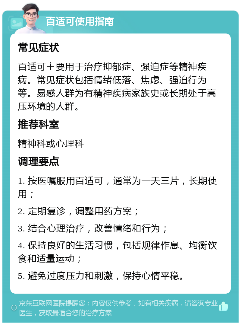 百适可使用指南 常见症状 百适可主要用于治疗抑郁症、强迫症等精神疾病。常见症状包括情绪低落、焦虑、强迫行为等。易感人群为有精神疾病家族史或长期处于高压环境的人群。 推荐科室 精神科或心理科 调理要点 1. 按医嘱服用百适可，通常为一天三片，长期使用； 2. 定期复诊，调整用药方案； 3. 结合心理治疗，改善情绪和行为； 4. 保持良好的生活习惯，包括规律作息、均衡饮食和适量运动； 5. 避免过度压力和刺激，保持心情平稳。