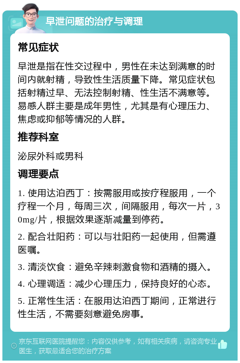 早泄问题的治疗与调理 常见症状 早泄是指在性交过程中，男性在未达到满意的时间内就射精，导致性生活质量下降。常见症状包括射精过早、无法控制射精、性生活不满意等。易感人群主要是成年男性，尤其是有心理压力、焦虑或抑郁等情况的人群。 推荐科室 泌尿外科或男科 调理要点 1. 使用达泊西丁：按需服用或按疗程服用，一个疗程一个月，每周三次，间隔服用，每次一片，30mg/片，根据效果逐渐减量到停药。 2. 配合壮阳药：可以与壮阳药一起使用，但需遵医嘱。 3. 清淡饮食：避免辛辣刺激食物和酒精的摄入。 4. 心理调适：减少心理压力，保持良好的心态。 5. 正常性生活：在服用达泊西丁期间，正常进行性生活，不需要刻意避免房事。