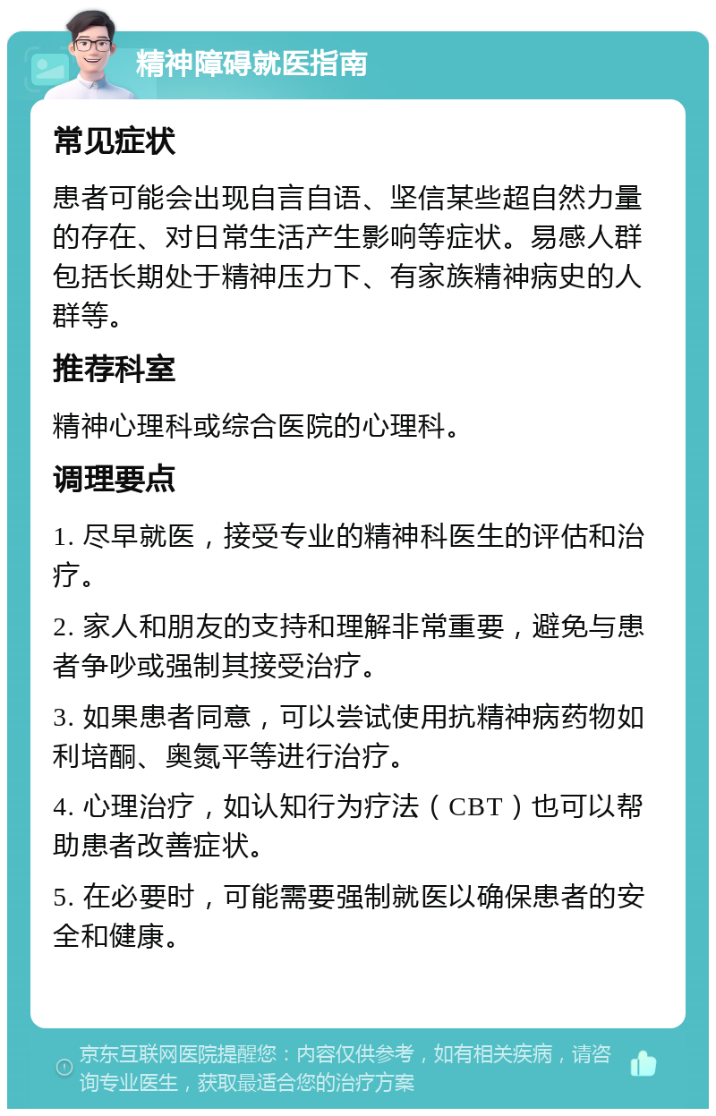 精神障碍就医指南 常见症状 患者可能会出现自言自语、坚信某些超自然力量的存在、对日常生活产生影响等症状。易感人群包括长期处于精神压力下、有家族精神病史的人群等。 推荐科室 精神心理科或综合医院的心理科。 调理要点 1. 尽早就医，接受专业的精神科医生的评估和治疗。 2. 家人和朋友的支持和理解非常重要，避免与患者争吵或强制其接受治疗。 3. 如果患者同意，可以尝试使用抗精神病药物如利培酮、奥氮平等进行治疗。 4. 心理治疗，如认知行为疗法（CBT）也可以帮助患者改善症状。 5. 在必要时，可能需要强制就医以确保患者的安全和健康。