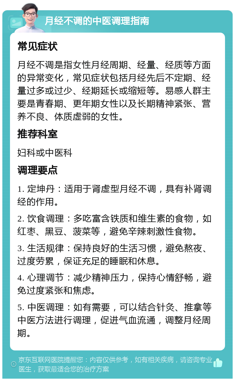 月经不调的中医调理指南 常见症状 月经不调是指女性月经周期、经量、经质等方面的异常变化，常见症状包括月经先后不定期、经量过多或过少、经期延长或缩短等。易感人群主要是青春期、更年期女性以及长期精神紧张、营养不良、体质虚弱的女性。 推荐科室 妇科或中医科 调理要点 1. 定坤丹：适用于肾虚型月经不调，具有补肾调经的作用。 2. 饮食调理：多吃富含铁质和维生素的食物，如红枣、黑豆、菠菜等，避免辛辣刺激性食物。 3. 生活规律：保持良好的生活习惯，避免熬夜、过度劳累，保证充足的睡眠和休息。 4. 心理调节：减少精神压力，保持心情舒畅，避免过度紧张和焦虑。 5. 中医调理：如有需要，可以结合针灸、推拿等中医方法进行调理，促进气血流通，调整月经周期。