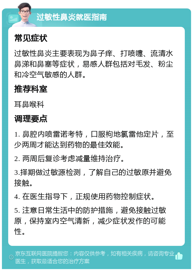 过敏性鼻炎就医指南 常见症状 过敏性鼻炎主要表现为鼻子痒、打喷嚏、流清水鼻涕和鼻塞等症状，易感人群包括对毛发、粉尘和冷空气敏感的人群。 推荐科室 耳鼻喉科 调理要点 1. 鼻腔内喷雷诺考特，口服枸地氯雷他定片，至少两周才能达到药物的最佳效能。 2. 两周后复诊考虑减量维持治疗。 3.择期做过敏源检测，了解自己的过敏原并避免接触。 4. 在医生指导下，正规使用药物控制症状。 5. 注意日常生活中的防护措施，避免接触过敏原，保持室内空气清新，减少症状发作的可能性。